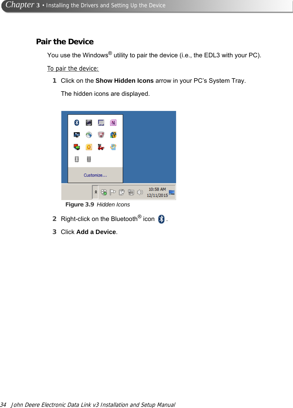 34 John Deere Electronic Data Link v3 Installation and Setup Manual Chapter 3 • Installing the Drivers and Setting Up the DevicePair the DeviceYou use the Windows® utility to pair the device (i.e., the EDL3 with your PC).To pair the device:1Click on the Show Hidden Icons arrow in your PC’s System Tray.Figure 3.9 Hidden IconsThe hidden icons are displayed.2Right-click on the Bluetooth® icon  .3Click Add a Device.