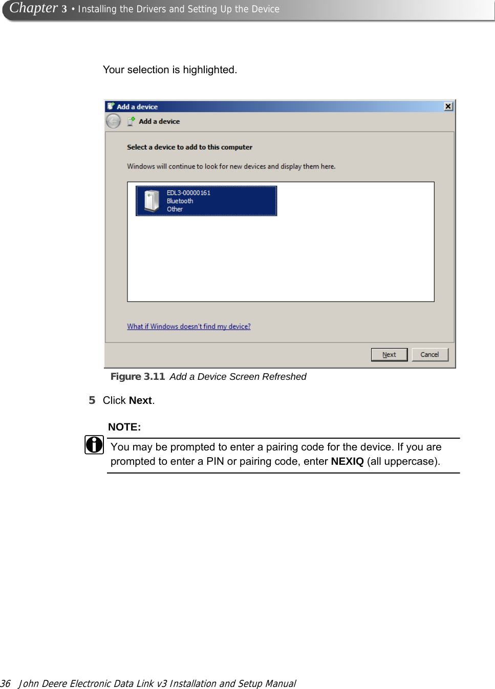 36 John Deere Electronic Data Link v3 Installation and Setup Manual Chapter 3 • Installing the Drivers and Setting Up the DeviceYour selection is highlighted.Figure 3.11 Add a Device Screen Refreshed5Click Next.NOTE:iYou may be prompted to enter a pairing code for the device. If you are prompted to enter a PIN or pairing code, enter NEXIQ (all uppercase).