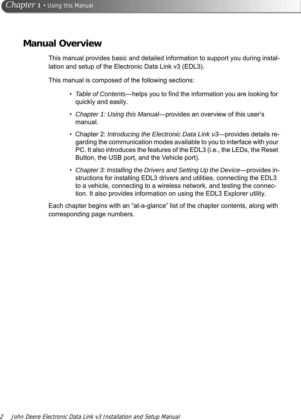 2 John Deere Electronic Data Link v3 Installation and Setup Manual Chapter 1 • Using this ManualManual OverviewThis manual provides basic and detailed information to support you during instal-lation and setup of the Electronic Data Link v3 (EDL3). This manual is composed of the following sections:•Table of Contents—helps you to find the information you are looking for quickly and easily. •Chapter 1: Using this Manual—provides an overview of this user’s manual.• Chapter 2: Introducing the Electronic Data Link v3—provides details re-garding the communication modes available to you to interface with your PC. It also introduces the features of the EDL3 (i.e., the LEDs, the Reset Button, the USB port, and the Vehicle port).•Chapter 3: Installing the Drivers and Setting Up the Device—provides in-structions for installing EDL3 drivers and utilities, connecting the EDL3 to a vehicle, connecting to a wireless network, and testing the connec-tion. It also provides information on using the EDL3 Explorer utility.Each chapter begins with an “at-a-glance” list of the chapter contents, along with corresponding page numbers.