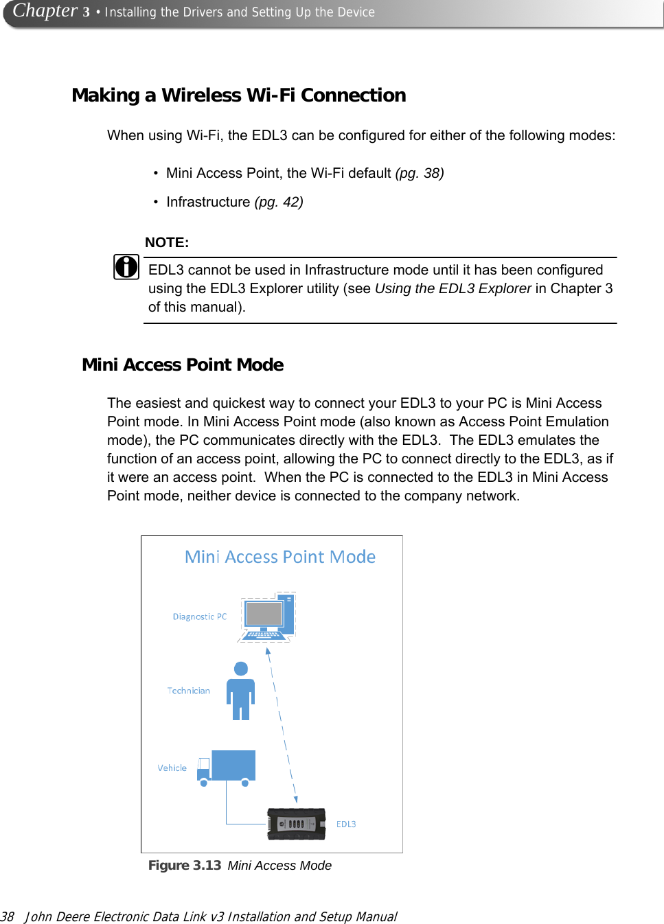 38 John Deere Electronic Data Link v3 Installation and Setup Manual Chapter 3 • Installing the Drivers and Setting Up the DeviceMaking a Wireless Wi-Fi ConnectionWhen using Wi-Fi, the EDL3 can be configured for either of the following modes:• Mini Access Point, the Wi-Fi default (pg. 38)• Infrastructure (pg. 42)NOTE:iEDL3 cannot be used in Infrastructure mode until it has been configured using the EDL3 Explorer utility (see Using the EDL3 Explorer in Chapter 3 of this manual).Mini Access Point ModeThe easiest and quickest way to connect your EDL3 to your PC is Mini Access Point mode. In Mini Access Point mode (also known as Access Point Emulation mode), the PC communicates directly with the EDL3.  The EDL3 emulates the function of an access point, allowing the PC to connect directly to the EDL3, as if it were an access point.  When the PC is connected to the EDL3 in Mini Access Point mode, neither device is connected to the company network. Figure 3.13 Mini Access Mode  