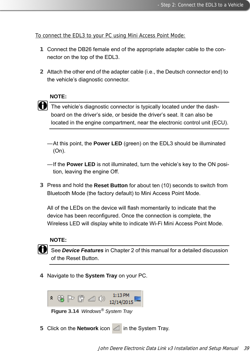  - Step 2: Connect the EDL3 to a VehicleJohn Deere Electronic Data Link v3 Installation and Setup Manual  39To connect the EDL3 to your PC using Mini Access Point Mode:1Connect the DB26 female end of the appropriate adapter cable to the con-nector on the top of the EDL3.2Attach the other end of the adapter cable (i.e., the Deutsch connector end) to the vehicle’s diagnostic connector.NOTE:iThe vehicle’s diagnostic connector is typically located under the dash-board on the driver’s side, or beside the driver’s seat. It can also be located in the engine compartment, near the electronic control unit (ECU).—At this point, the Power LED (green) on the EDL3 should be illuminated (On). —If the Power LED is not illuminated, turn the vehicle’s key to the ON posi-tion, leaving the engine Off.3Press and hold the Reset Button for about ten (10) seconds to switch from Bluetooth Mode (the factory default) to Mini Access Point Mode.All of the LEDs on the device will flash momentarily to indicate that the device has been reconfigured. Once the connection is complete, the Wireless LED will display white to indicate Wi-Fi Mini Access Point Mode.NOTE:iSee Device Features in Chapter 2 of this manual for a detailed discussion of the Reset Button.4Navigate to the System Tray on your PC.Figure 3.14 Windows® System Tray5Click on the Network icon   in the System Tray.