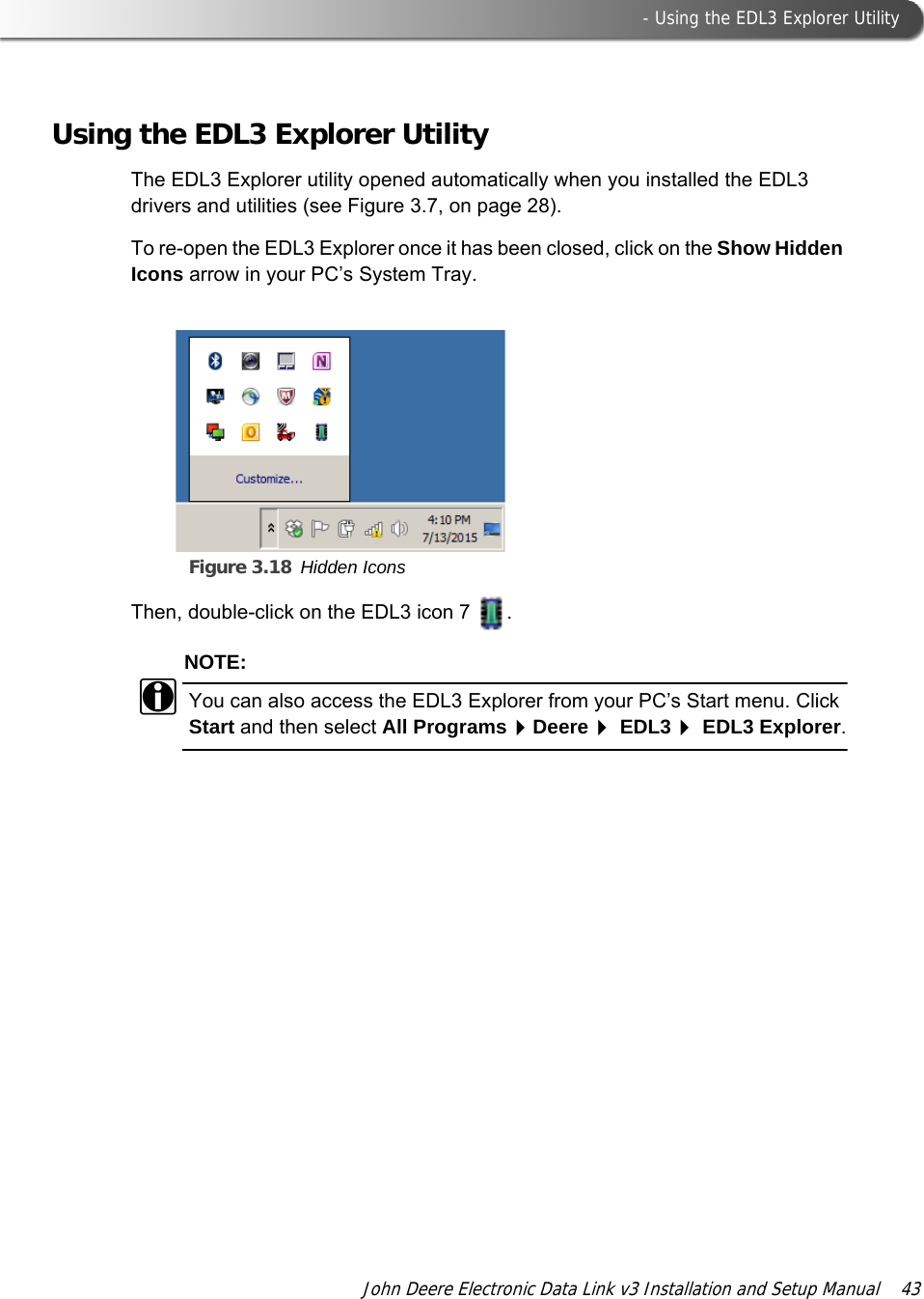  - Using the EDL3 Explorer UtilityJohn Deere Electronic Data Link v3 Installation and Setup Manual  43Using the EDL3 Explorer UtilityThe EDL3 Explorer utility opened automatically when you installed the EDL3 drivers and utilities (see Figure 3.7, on page 28). To re-open the EDL3 Explorer once it has been closed, click on the Show Hidden Icons arrow in your PC’s System Tray.Figure 3.18 Hidden IconsThen, double-click on the EDL3 icon 7  .NOTE:iYou can also access the EDL3 Explorer from your PC’s Start menu. Click Start and then select All ProgramsDeere EDL3 EDL3 Explorer.