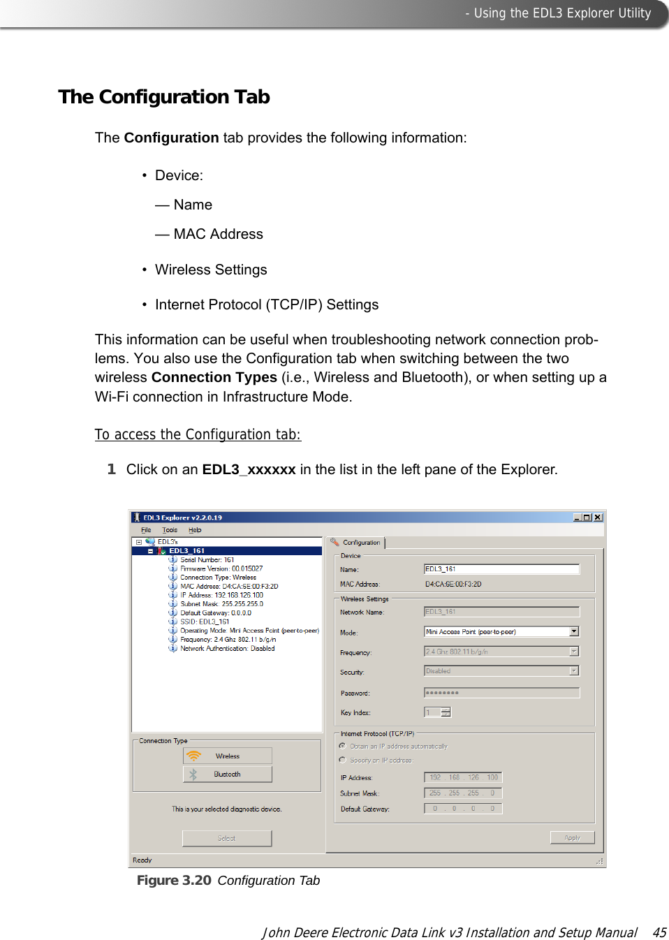  - Using the EDL3 Explorer UtilityJohn Deere Electronic Data Link v3 Installation and Setup Manual  45The Configuration TabThe Configuration tab provides the following information: • Device: —Name— MAC Address• Wireless Settings• Internet Protocol (TCP/IP) Settings This information can be useful when troubleshooting network connection prob-lems. You also use the Configuration tab when switching between the two wireless Connection Types (i.e., Wireless and Bluetooth), or when setting up a Wi-Fi connection in Infrastructure Mode.To access the Configuration tab:1Click on an EDL3_xxxxxx in the list in the left pane of the Explorer.Figure 3.20 Configuration Tab