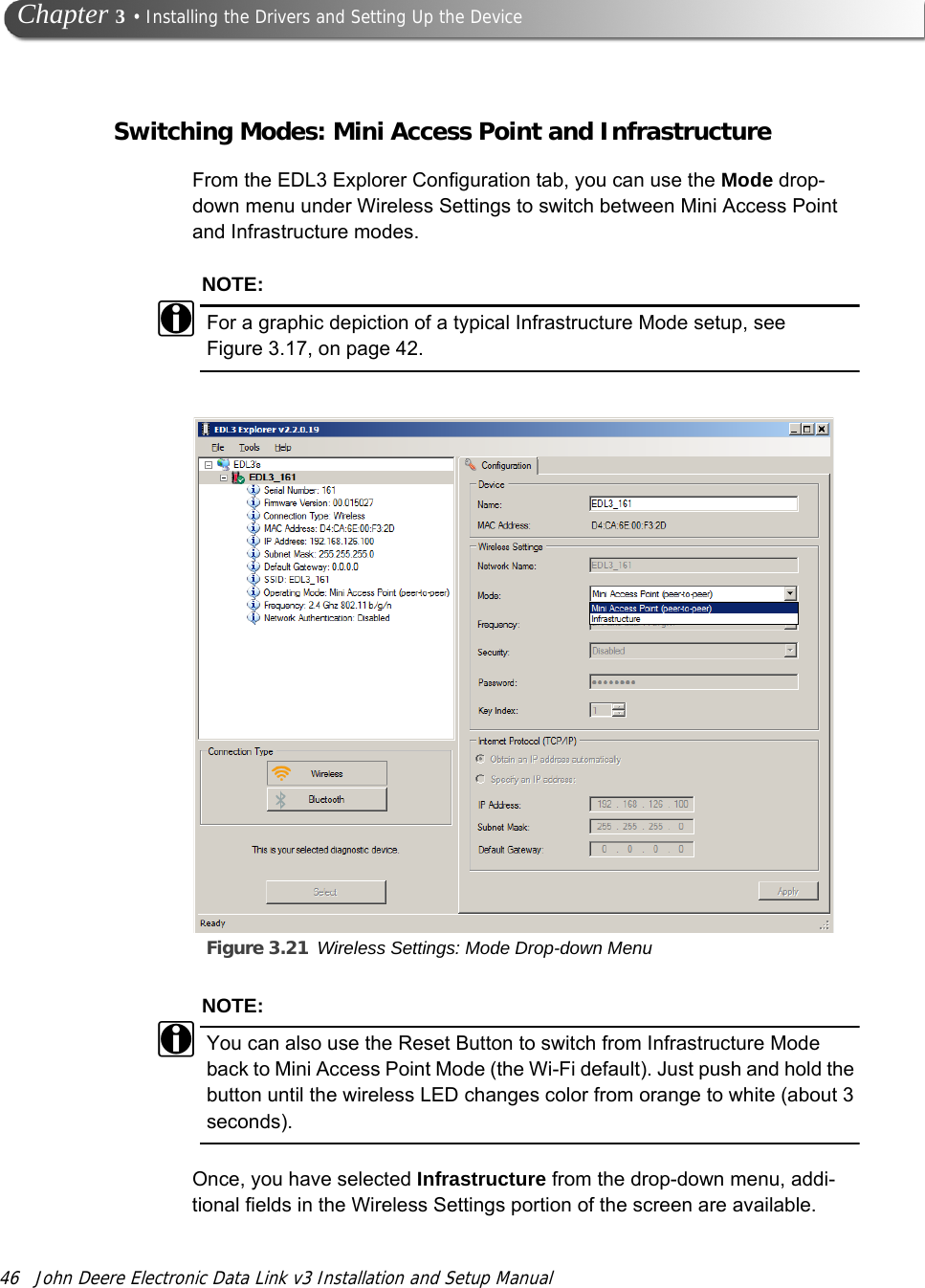 46 John Deere Electronic Data Link v3 Installation and Setup Manual Chapter 3 • Installing the Drivers and Setting Up the DeviceSwitching Modes: Mini Access Point and InfrastructureFrom the EDL3 Explorer Configuration tab, you can use the Mode drop-down menu under Wireless Settings to switch between Mini Access Point and Infrastructure modes.NOTE:iFor a graphic depiction of a typical Infrastructure Mode setup, see Figure 3.17, on page 42.Figure 3.21 Wireless Settings: Mode Drop-down MenuNOTE:iYou can also use the Reset Button to switch from Infrastructure Mode back to Mini Access Point Mode (the Wi-Fi default). Just push and hold the button until the wireless LED changes color from orange to white (about 3 seconds).Once, you have selected Infrastructure from the drop-down menu, addi-tional fields in the Wireless Settings portion of the screen are available.