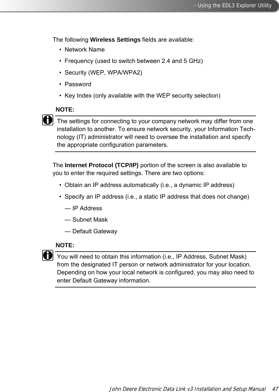  - Using the EDL3 Explorer UtilityJohn Deere Electronic Data Link v3 Installation and Setup Manual  47The following Wireless Settings fields are available:• Network Name• Frequency (used to switch between 2.4 and 5 GHz)• Security (WEP, WPA/WPA2)• Password• Key Index (only available with the WEP security selection)NOTE:iThe settings for connecting to your company network may differ from one installation to another. To ensure network security, your Information Tech-nology (IT) administrator will need to oversee the installation and specify the appropriate configuration parameters. The Internet Protocol (TCP/IP) portion of the screen is also available to you to enter the required settings. There are two options:• Obtain an IP address automatically (i.e., a dynamic IP address)• Specify an IP address (i.e., a static IP address that does not change)— IP Address— Subnet Mask— Default GatewayNOTE:iYou will need to obtain this information (i.e., IP Address, Subnet Mask) from the designated IT person or network administrator for your location. Depending on how your local network is configured, you may also need to enter Default Gateway information.