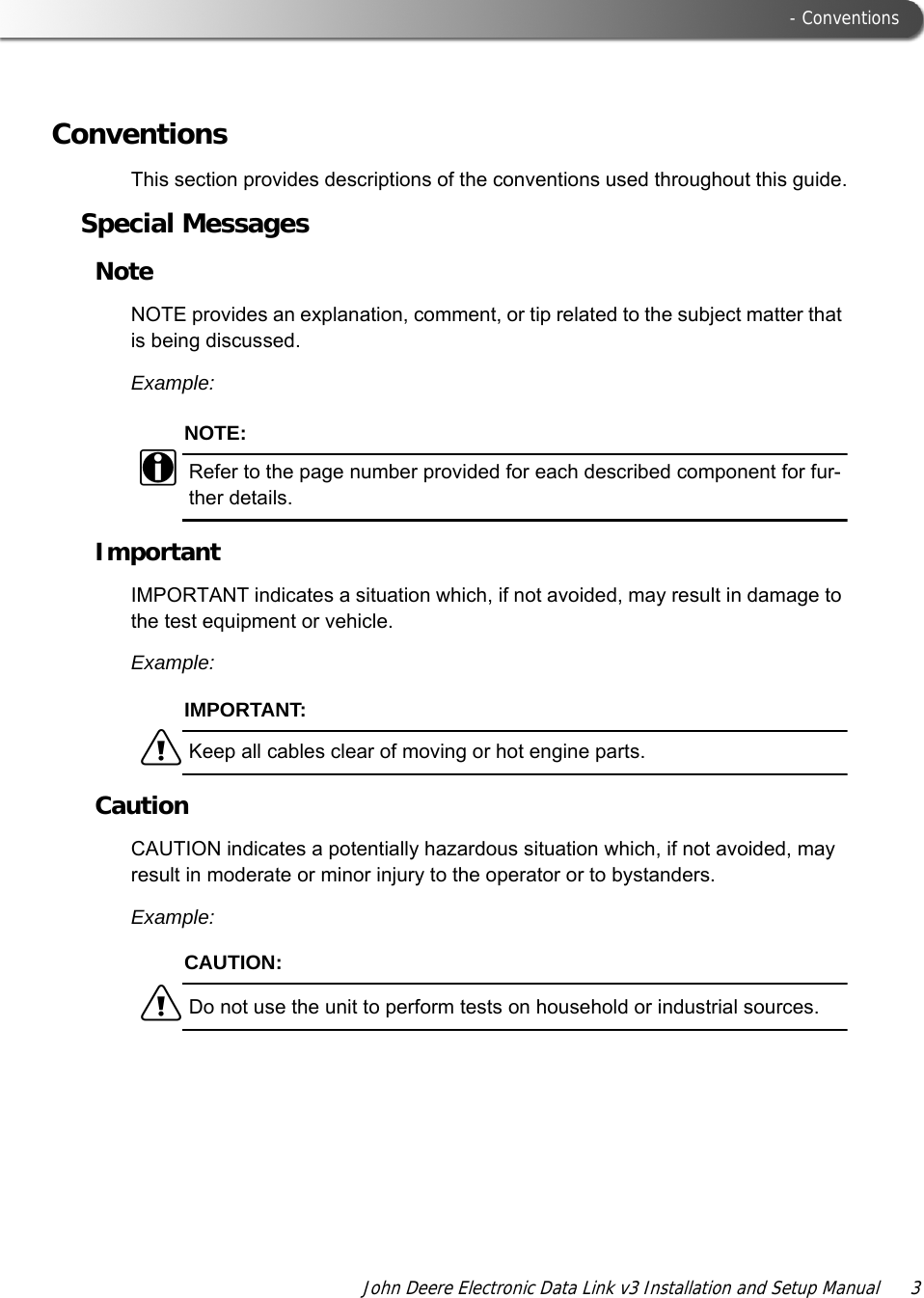  - ConventionsJohn Deere Electronic Data Link v3 Installation and Setup Manual  3ConventionsThis section provides descriptions of the conventions used throughout this guide.Special MessagesNoteNOTE provides an explanation, comment, or tip related to the subject matter that is being discussed.Example:NOTE:iRefer to the page number provided for each described component for fur-ther details.ImportantIMPORTANT indicates a situation which, if not avoided, may result in damage to the test equipment or vehicle.Example:IMPORTANT:äKeep all cables clear of moving or hot engine parts.CautionCAUTION indicates a potentially hazardous situation which, if not avoided, may result in moderate or minor injury to the operator or to bystanders.Example:CAUTION:äDo not use the unit to perform tests on household or industrial sources.