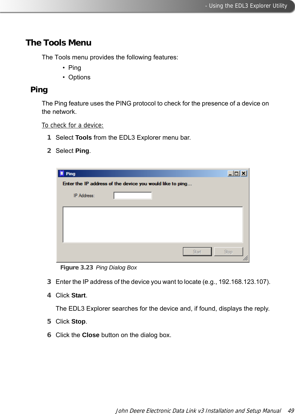  - Using the EDL3 Explorer UtilityJohn Deere Electronic Data Link v3 Installation and Setup Manual  49The Tools MenuThe Tools menu provides the following features:•Ping•OptionsPingThe Ping feature uses the PING protocol to check for the presence of a device on the network.To check for a device:1Select Tools from the EDL3 Explorer menu bar.2Select Ping.Figure 3.23 Ping Dialog Box3Enter the IP address of the device you want to locate (e.g., 192.168.123.107).4Click Start.The EDL3 Explorer searches for the device and, if found, displays the reply.5Click Stop.6Click the Close button on the dialog box.