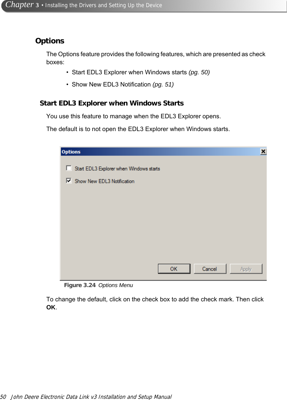 50 John Deere Electronic Data Link v3 Installation and Setup Manual Chapter 3 • Installing the Drivers and Setting Up the DeviceOptionsThe Options feature provides the following features, which are presented as check boxes:• Start EDL3 Explorer when Windows starts (pg. 50)• Show New EDL3 Notification (pg. 51)Start EDL3 Explorer when Windows StartsYou use this feature to manage when the EDL3 Explorer opens. The default is to not open the EDL3 Explorer when Windows starts.Figure 3.24 Options Menu To change the default, click on the check box to add the check mark. Then click OK.