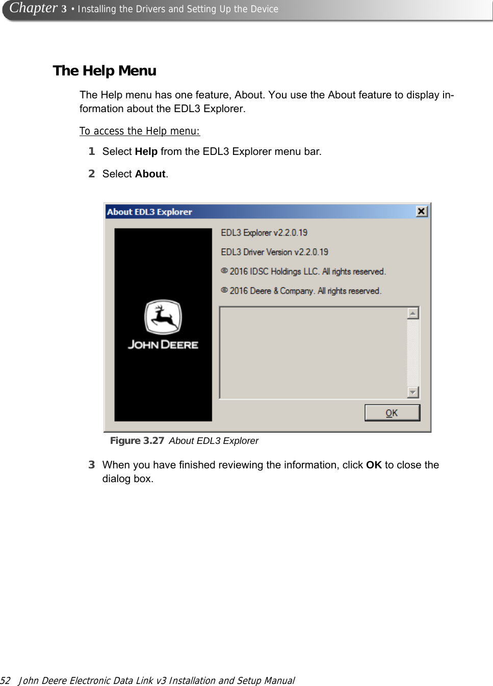 52 John Deere Electronic Data Link v3 Installation and Setup Manual Chapter 3 • Installing the Drivers and Setting Up the DeviceThe Help MenuThe Help menu has one feature, About. You use the About feature to display in-formation about the EDL3 Explorer.To access the Help menu:1Select Help from the EDL3 Explorer menu bar.2Select About.Figure 3.27 About EDL3 Explorer3When you have finished reviewing the information, click OK to close the dialog box.