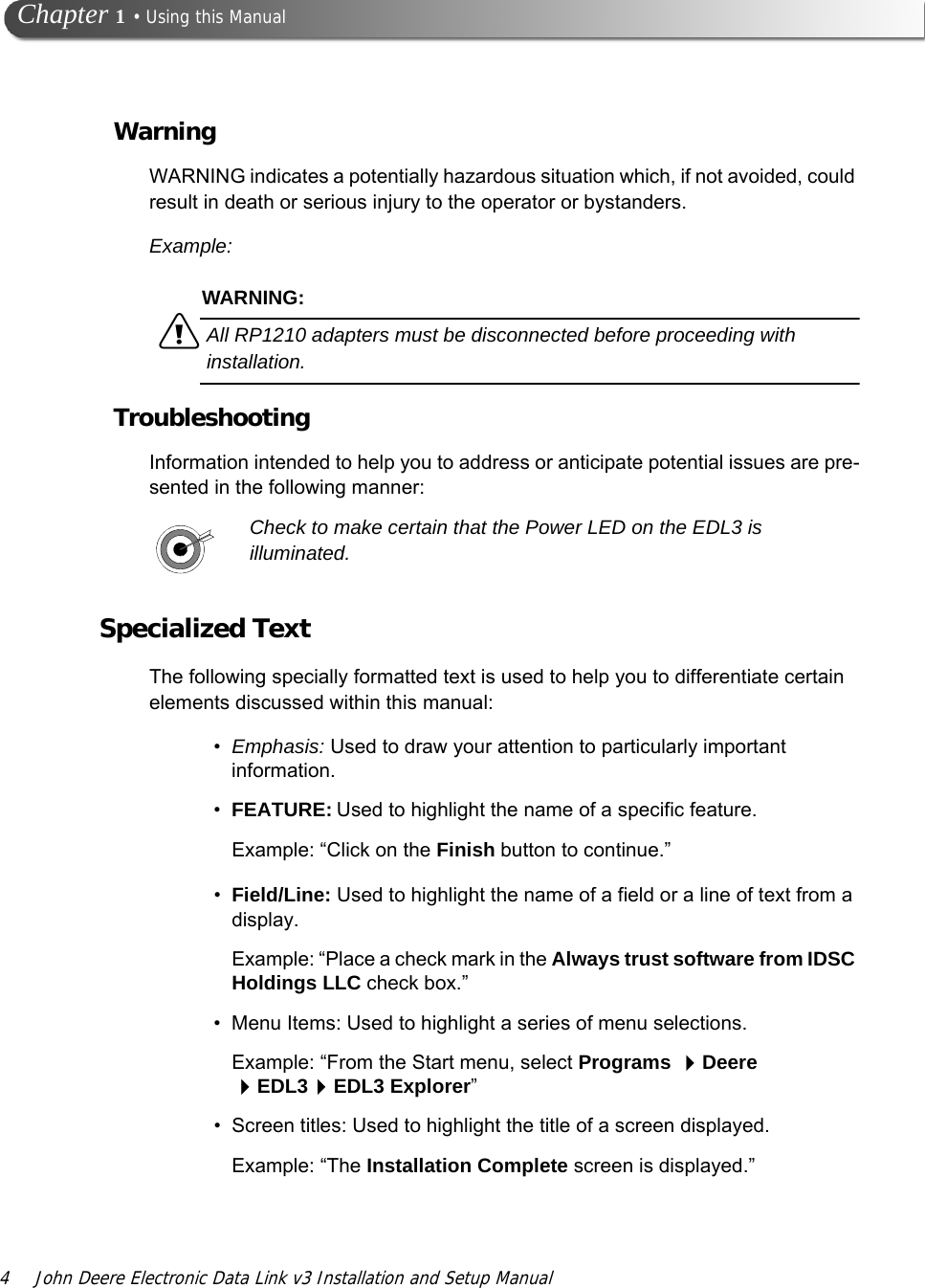 4 John Deere Electronic Data Link v3 Installation and Setup Manual Chapter 1 • Using this ManualWarningWARNING indicates a potentially hazardous situation which, if not avoided, could result in death or serious injury to the operator or bystanders.Example:WARNING:äAll RP1210 adapters must be disconnected before proceeding with installation.TroubleshootingInformation intended to help you to address or anticipate potential issues are pre-sented in the following manner:Check to make certain that the Power LED on the EDL3 is illuminated.Specialized TextThe following specially formatted text is used to help you to differentiate certain elements discussed within this manual:•Emphasis: Used to draw your attention to particularly important information.•FEATURE: Used to highlight the name of a specific feature.Example: “Click on the Finish button to continue.”•Field/Line: Used to highlight the name of a field or a line of text from a display.Example: “Place a check mark in the Always trust software from IDSC Holdings LLC check box.”• Menu Items: Used to highlight a series of menu selections.Example: “From the Start menu, select Programs Deere EDL3EDL3 Explorer”• Screen titles: Used to highlight the title of a screen displayed.Example: “The Installation Complete screen is displayed.”
