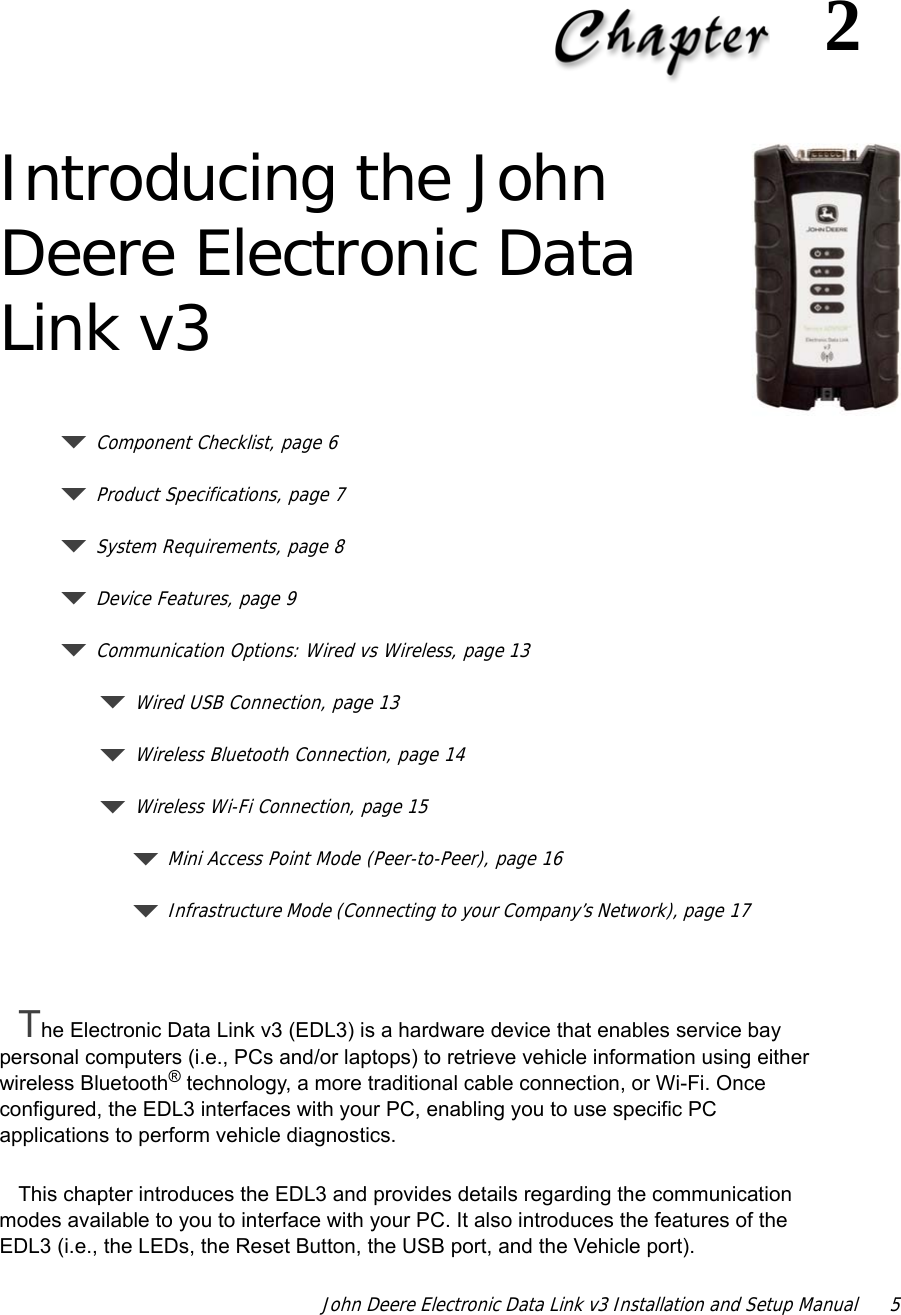 John Deere Electronic Data Link v3 Installation and Setup Manual  52Introducing the John Deere Electronic Data Link v3Component Checklist, page 6Product Specifications, page 7System Requirements, page 8Device Features, page 9Communication Options: Wired vs Wireless, page 13Wired USB Connection, page 13Wireless Bluetooth Connection, page 14Wireless Wi-Fi Connection, page 15Mini Access Point Mode (Peer-to-Peer), page 16Infrastructure Mode (Connecting to your Company’s Network), page 17The Electronic Data Link v3 (EDL3) is a hardware device that enables service bay personal computers (i.e., PCs and/or laptops) to retrieve vehicle information using either wireless Bluetooth® technology, a more traditional cable connection, or Wi-Fi. Once configured, the EDL3 interfaces with your PC, enabling you to use specific PC applications to perform vehicle diagnostics.This chapter introduces the EDL3 and provides details regarding the communication modes available to you to interface with your PC. It also introduces the features of the EDL3 (i.e., the LEDs, the Reset Button, the USB port, and the Vehicle port).