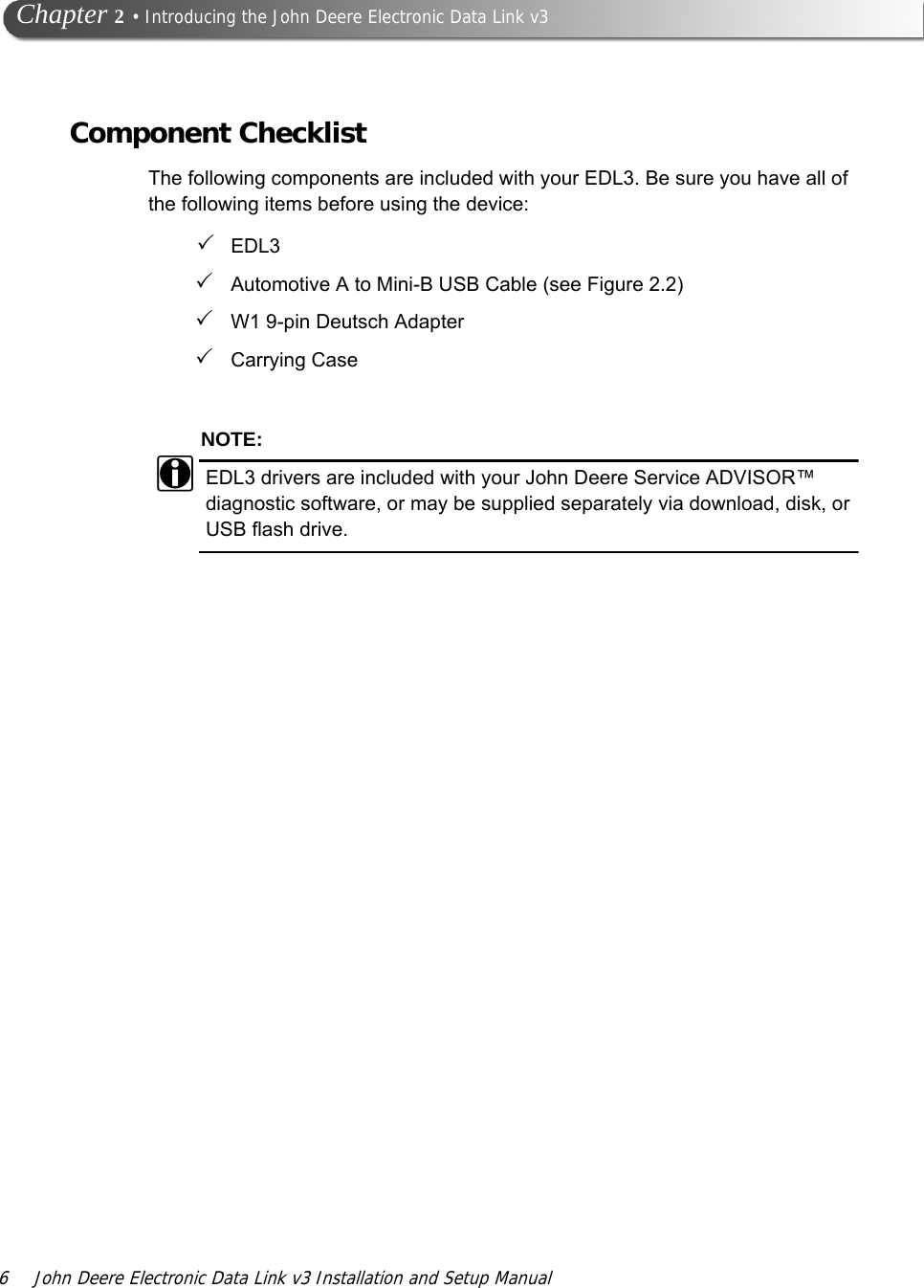 6 John Deere Electronic Data Link v3 Installation and Setup Manual   Chapter 2 • Introducing the John Deere Electronic Data Link v3Component ChecklistThe following components are included with your EDL3. Be sure you have all of the following items before using the device:EDL3 Automotive A to Mini-B USB Cable (see Figure 2.2)W1 9-pin Deutsch AdapterCarrying CaseNOTE:iEDL3 drivers are included with your John Deere Service ADVISOR™ diagnostic software, or may be supplied separately via download, disk, or USB flash drive.