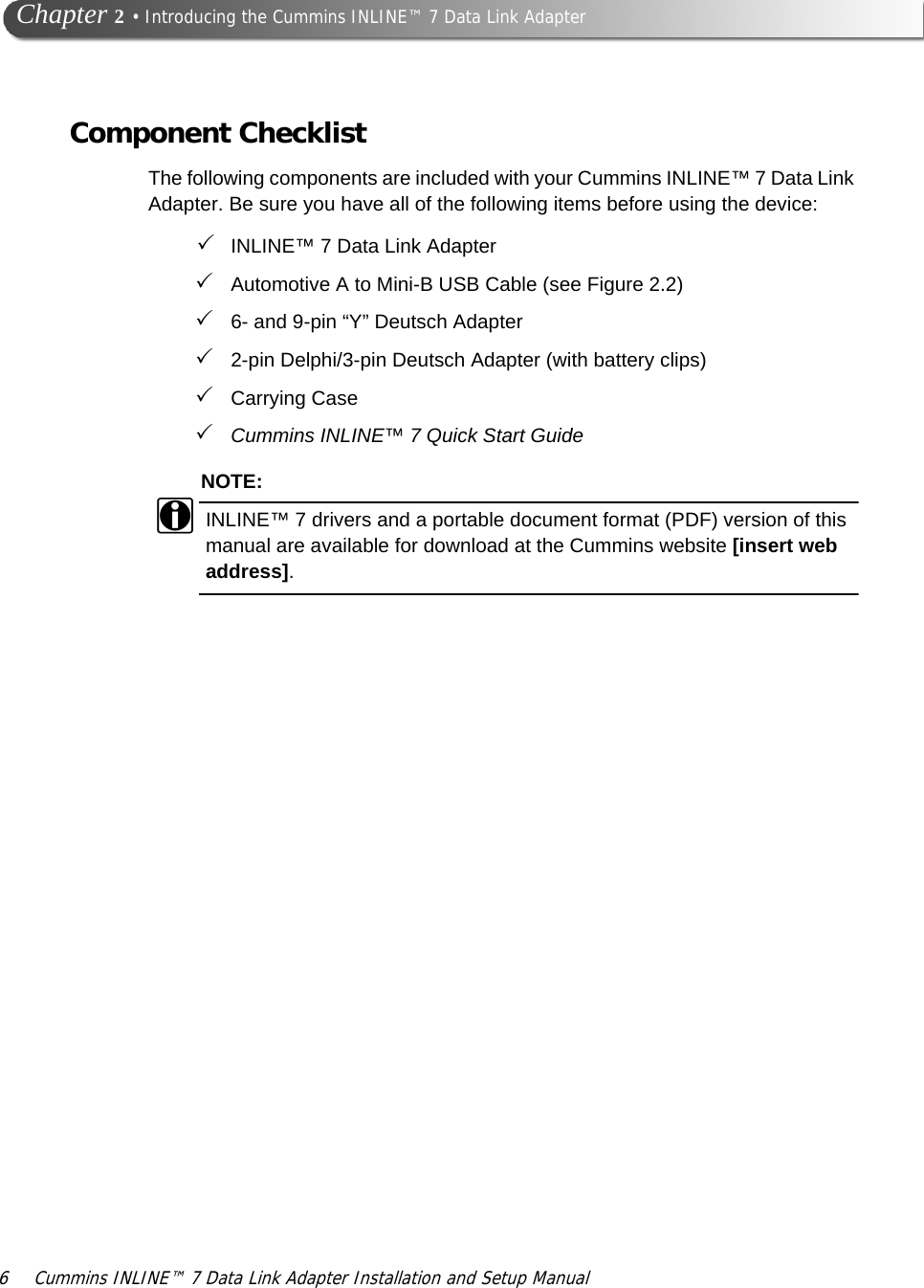 6 Cummins INLINE™ 7 Data Link Adapter Installation and Setup Manual  Chapter 2 • Introducing the Cummins INLINE™ 7 Data Link AdapterComponent ChecklistThe following components are included with your Cummins INLINE™ 7 Data Link Adapter. Be sure you have all of the following items before using the device:INLINE™ 7 Data Link AdapterAutomotive A to Mini-B USB Cable (see Figure 2.2)6- and 9-pin “Y” Deutsch Adapter2-pin Delphi/3-pin Deutsch Adapter (with battery clips)Carrying CaseCummins INLINE™ 7 Quick Start GuideNOTE:iINLINE™ 7 drivers and a portable document format (PDF) version of this manual are available for download at the Cummins website [insert web address].