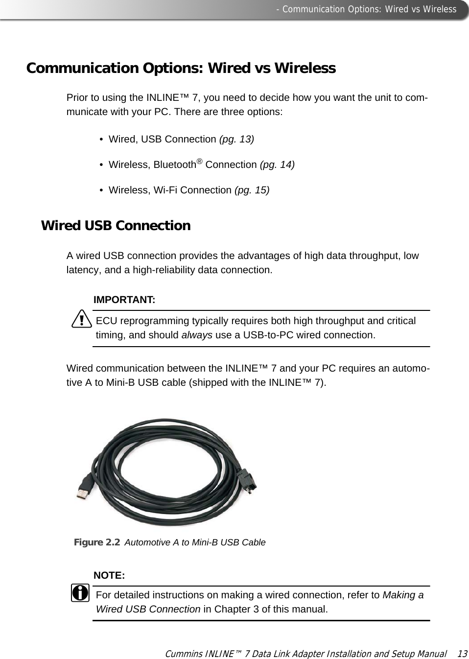  - Communication Options: Wired vs WirelessCummins INLINE™ 7 Data Link Adapter Installation and Setup Manual  13Communication Options: Wired vs WirelessPrior to using the INLINE™ 7, you need to decide how you want the unit to com-municate with your PC. There are three options:• Wired, USB Connection (pg. 13)• Wireless, Bluetooth® Connection (pg. 14)• Wireless, Wi-Fi Connection (pg. 15)Wired USB ConnectionA wired USB connection provides the advantages of high data throughput, low latency, and a high-reliability data connection. IMPORTANT:äECU reprogramming typically requires both high throughput and critical timing, and should always use a USB-to-PC wired connection.Wired communication between the INLINE™ 7 and your PC requires an automo-tive A to Mini-B USB cable (shipped with the INLINE™ 7).Figure 2.2 Automotive A to Mini-B USB CableNOTE:iFor detailed instructions on making a wired connection, refer to Making a Wired USB Connection in Chapter 3 of this manual.