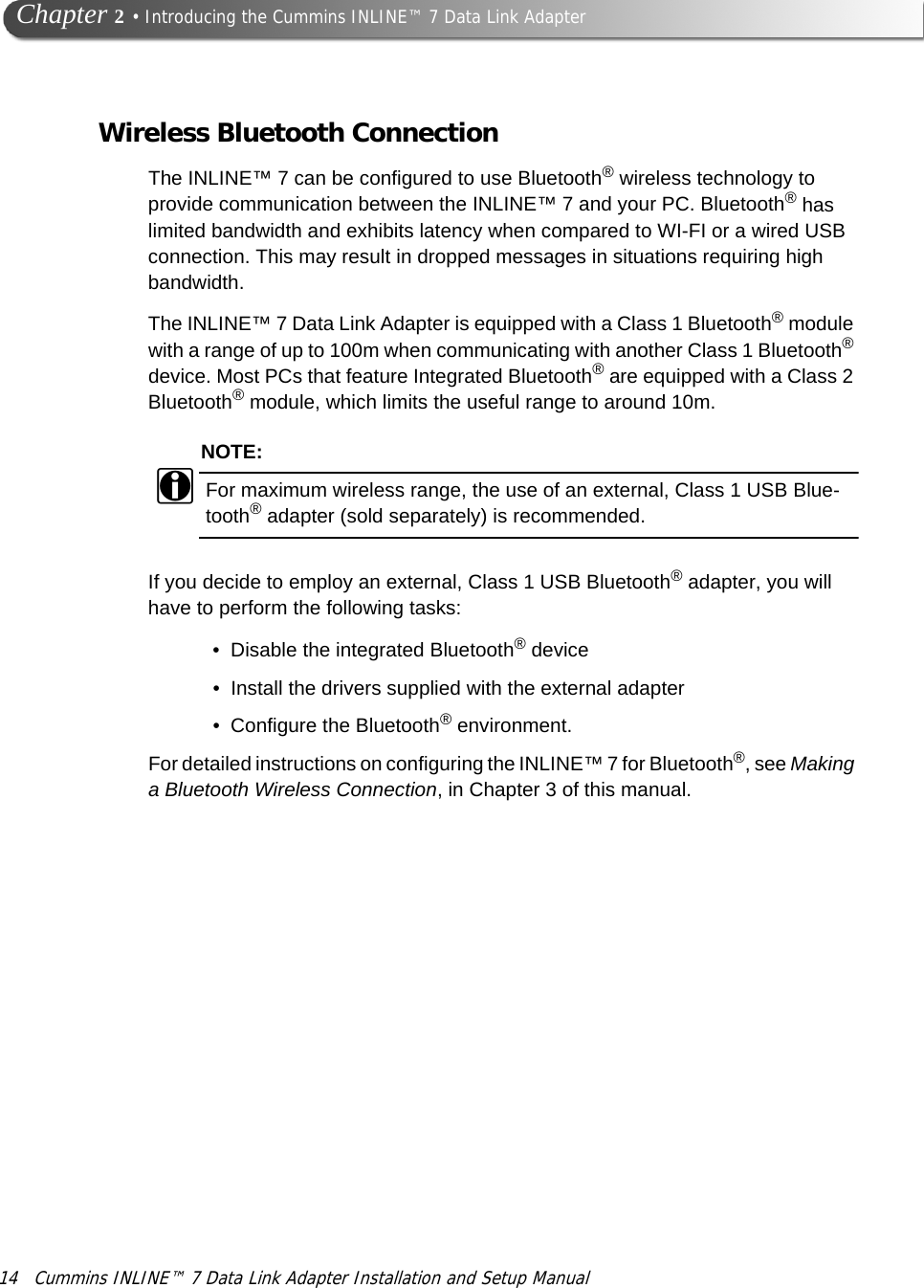 14 Cummins INLINE™ 7 Data Link Adapter Installation and Setup Manual  Chapter 2 • Introducing the Cummins INLINE™ 7 Data Link AdapterWireless Bluetooth ConnectionThe INLINE™ 7 can be configured to use Bluetooth® wireless technology to provide communication between the INLINE™ 7 and your PC. Bluetooth® has limited bandwidth and exhibits latency when compared to WI-FI or a wired USB connection. This may result in dropped messages in situations requiring high bandwidth.The INLINE™ 7 Data Link Adapter is equipped with a Class 1 Bluetooth® module with a range of up to 100m when communicating with another Class 1 Bluetooth® device. Most PCs that feature Integrated Bluetooth® are equipped with a Class 2 Bluetooth® module, which limits the useful range to around 10m.NOTE:iFor maximum wireless range, the use of an external, Class 1 USB Blue-tooth® adapter (sold separately) is recommended.If you decide to employ an external, Class 1 USB Bluetooth® adapter, you will have to perform the following tasks:• Disable the integrated Bluetooth® device• Install the drivers supplied with the external adapter• Configure the Bluetooth® environment.For detailed instructions on configuring the INLINE™ 7 for Bluetooth®, see Making a Bluetooth Wireless Connection, in Chapter 3 of this manual.