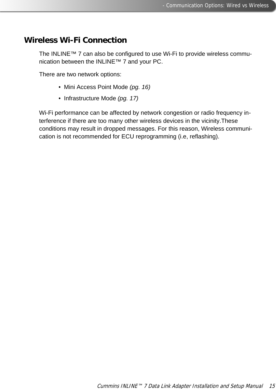  - Communication Options: Wired vs WirelessCummins INLINE™ 7 Data Link Adapter Installation and Setup Manual  15Wireless Wi-Fi ConnectionThe INLINE™ 7 can also be configured to use Wi-Fi to provide wireless commu-nication between the INLINE™ 7 and your PC.There are two network options:• Mini Access Point Mode (pg. 16)• Infrastructure Mode (pg. 17)Wi-Fi performance can be affected by network congestion or radio frequency in-terference if there are too many other wireless devices in the vicinity.These conditions may result in dropped messages. For this reason, Wireless communi-cation is not recommended for ECU reprogramming (i.e, reflashing).