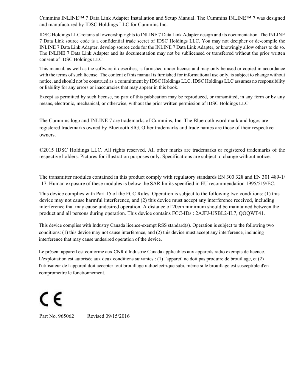 Cummins INLINE™ 7 Data Link Adapter Installation and Setup Manual. The Cummins INLINE™ 7 was designed and manufactured by IDSC Holdings LLC for Cummins Inc.IDSC Holdings LLC retains all ownership rights to INLINE 7 Data Link Adapter design and its documentation. The INLINE 7 Data Link source code is a confidential trade secret of IDSC Holdings LLC. You may not decipher or de-compile the INLINE 7 Data Link Adapter, develop source code for the INLINE 7 Data Link Adapter, or knowingly allow others to do so. The INLINE 7 Data Link Adapter and its documentation may not be sublicensed or transferred without the prior written consent of IDSC Holdings LLC.This manual, as well as the software it describes, is furnished under license and may only be used or copied in accordance with the terms of such license. The content of this manual is furnished for informational use only, is subject to change without notice, and should not be construed as a commitment by IDSC Holdings LLC. IDSC Holdings LLC assumes no responsibility or liability for any errors or inaccuracies that may appear in this book.Except as permitted by such license, no part of this publication may be reproduced, or transmitted, in any form or by any means, electronic, mechanical, or otherwise, without the prior written permission of IDSC Holdings LLC.The Cummins logo and INLINE 7 are trademarks of Cummins, Inc. The Bluetooth word mark and logos are registered trademarks owned by Bluetooth SIG. Other trademarks and trade names are those of their respective owners.©2015 IDSC Holdings LLC. All rights reserved. All other marks are trademarks or registered trademarks of the respective holders. Pictures for illustration purposes only. Specifications are subject to change without notice.The transmitter modules contained in this product comply with regulatory standards EN 300 328 and EN 301 489-1/-17. Human exposure of these modules is below the SAR limits specified in EU recommendation 1995/519/EC.This device complies with Part 15 of the FCC Rules. Operation is subject to the following two conditions: (1) this device may not cause harmful interference, and (2) this device must accept any interference received, including interference that may cause undesired operation. A distance of 20cm minimum should be maintained between the product and all persons during operation. This device contains FCC-IDs : 2AJFJ-USBL2-IL7, QOQWT41.Part No. 965062          Revised 09/15/2016This device complies with Industry Canada licence-exempt RSS standard(s). Operation is subject to the following two conditions: (1) this device may not cause interference, and (2) this device must accept any interference, including interference that may cause undesired operation of the device. Le présent appareil est conforme aux CNR d&apos;Industrie Canada applicables aux appareils radio exempts de licence. L&apos;exploitation est autorisée aux deux conditions suivantes : (1) l&apos;appareil ne doit pas produire de brouillage, et (2) l&apos;utilisateur de l&apos;appareil doit accepter tout brouillage radioélectrique subi, même si le brouillage est susceptible d&apos;en compromettre le fonctionnement.