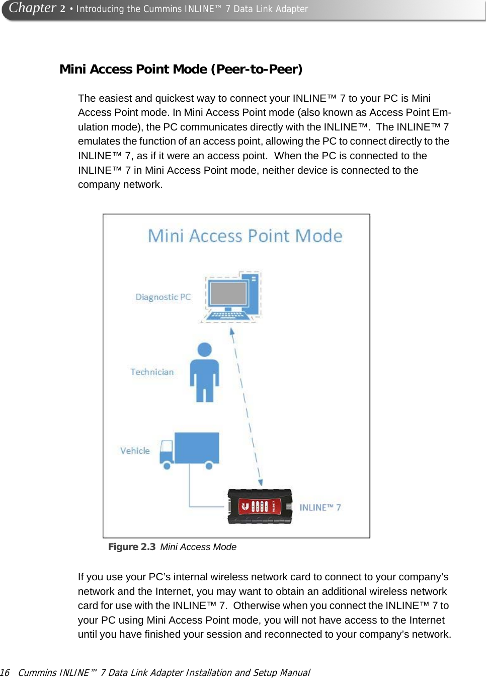 16 Cummins INLINE™ 7 Data Link Adapter Installation and Setup Manual  Chapter 2 • Introducing the Cummins INLINE™ 7 Data Link AdapterMini Access Point Mode (Peer-to-Peer)The easiest and quickest way to connect your INLINE™ 7 to your PC is Mini Access Point mode. In Mini Access Point mode (also known as Access Point Em-ulation mode), the PC communicates directly with the INLINE™.  The INLINE™ 7 emulates the function of an access point, allowing the PC to connect directly to the INLINE™ 7, as if it were an access point.  When the PC is connected to the INLINE™ 7 in Mini Access Point mode, neither device is connected to the company network. Figure 2.3 Mini Access Mode  If you use your PC’s internal wireless network card to connect to your company’s network and the Internet, you may want to obtain an additional wireless network card for use with the INLINE™ 7.  Otherwise when you connect the INLINE™ 7 to your PC using Mini Access Point mode, you will not have access to the Internet until you have finished your session and reconnected to your company’s network.