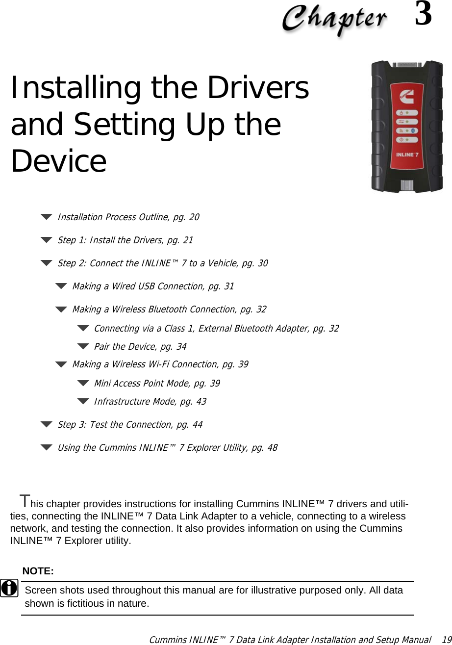 Cummins INLINE™ 7 Data Link Adapter Installation and Setup Manual  193 Installing the Drivers and Setting Up the DeviceInstallation Process Outline, pg. 20Step 1: Install the Drivers, pg. 21 Step 2: Connect the INLINE™ 7 to a Vehicle, pg. 30Making a Wired USB Connection, pg. 31Making a Wireless Bluetooth Connection, pg. 32Connecting via a Class 1, External Bluetooth Adapter, pg. 32Pair the Device, pg. 34Making a Wireless Wi-Fi Connection, pg. 39Mini Access Point Mode, pg. 39Infrastructure Mode, pg. 43Step 3: Test the Connection, pg. 44Using the Cummins INLINE™ 7 Explorer Utility, pg. 48This chapter provides instructions for installing Cummins INLINE™ 7 drivers and utili-ties, connecting the INLINE™ 7 Data Link Adapter to a vehicle, connecting to a wireless network, and testing the connection. It also provides information on using the Cummins INLINE™ 7 Explorer utility.NOTE:iScreen shots used throughout this manual are for illustrative purposed only. All data shown is fictitious in nature.