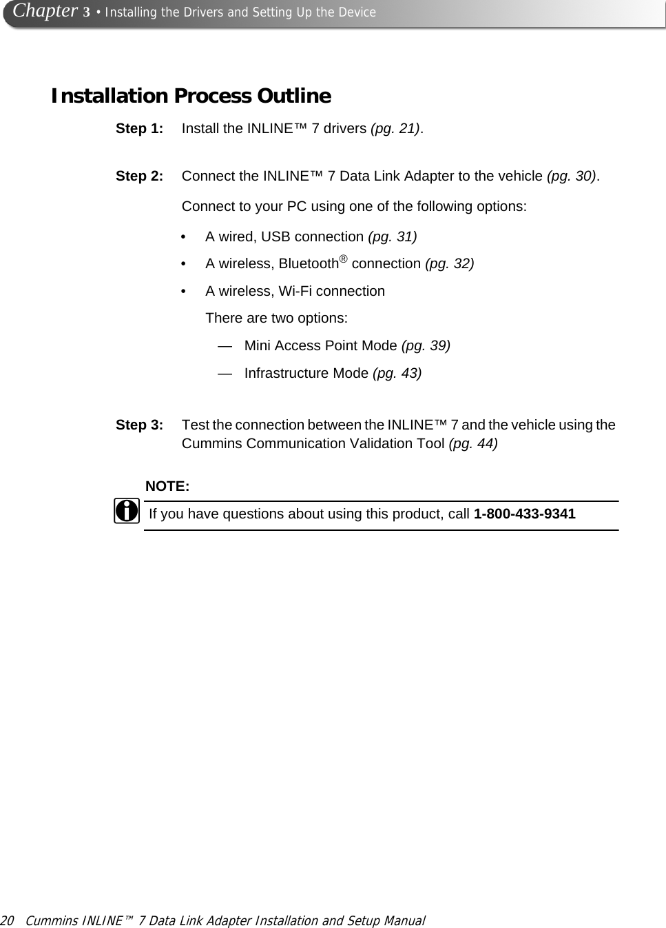 20 Cummins INLINE™ 7 Data Link Adapter Installation and Setup Manual Chapter 3 • Installing the Drivers and Setting Up the DeviceInstallation Process OutlineStep 1: Install the INLINE™ 7 drivers (pg. 21). Step 2: Connect the INLINE™ 7 Data Link Adapter to the vehicle (pg. 30).Connect to your PC using one of the following options:•A wired, USB connection (pg. 31)•A wireless, Bluetooth® connection (pg. 32)• A wireless, Wi-Fi connectionThere are two options:—Mini Access Point Mode (pg. 39)—Infrastructure Mode (pg. 43)Step 3: Test the connection between the INLINE™ 7 and the vehicle using the Cummins Communication Validation Tool (pg. 44)NOTE:iIf you have questions about using this product, call 1-800-433-9341