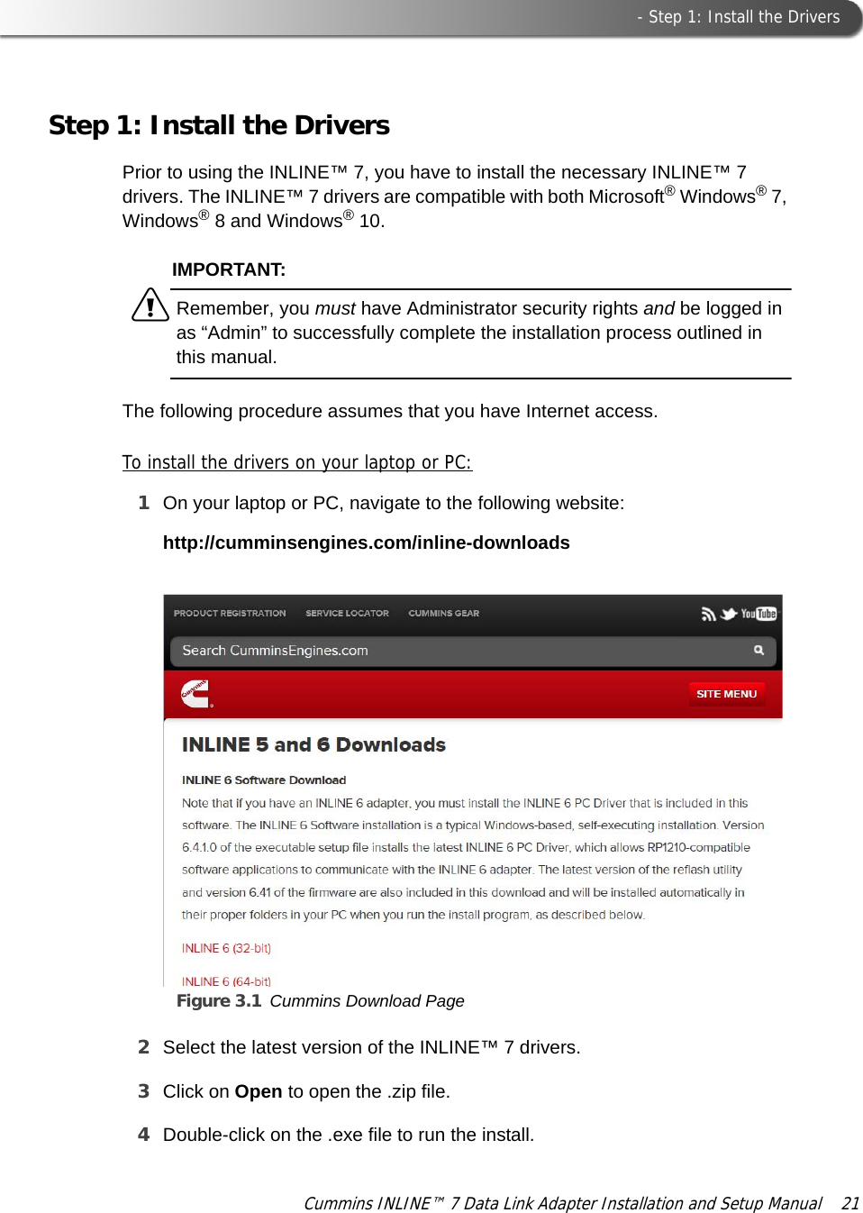  - Step 1: Install the DriversCummins INLINE™ 7 Data Link Adapter Installation and Setup Manual  21Step 1: Install the DriversPrior to using the INLINE™ 7, you have to install the necessary INLINE™ 7 drivers. The INLINE™ 7 drivers are compatible with both Microsoft® Windows® 7, Windows® 8 and Windows® 10.IMPORTANT:äRemember, you must have Administrator security rights and be logged in as “Admin” to successfully complete the installation process outlined in this manual.The following procedure assumes that you have Internet access.To install the drivers on your laptop or PC:1On your laptop or PC, navigate to the following website:http://cumminsengines.com/inline-downloadsFigure 3.1 Cummins Download Page2Select the latest version of the INLINE™ 7 drivers.3Click on Open to open the .zip file.4Double-click on the .exe file to run the install.