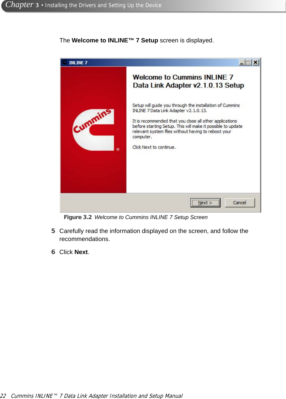 22 Cummins INLINE™ 7 Data Link Adapter Installation and Setup Manual Chapter 3 • Installing the Drivers and Setting Up the DeviceThe Welcome to INLINE™ 7 Setup screen is displayed.Figure 3.2 Welcome to Cummins INLINE 7 Setup Screen5Carefully read the information displayed on the screen, and follow the recommendations.6Click Next.