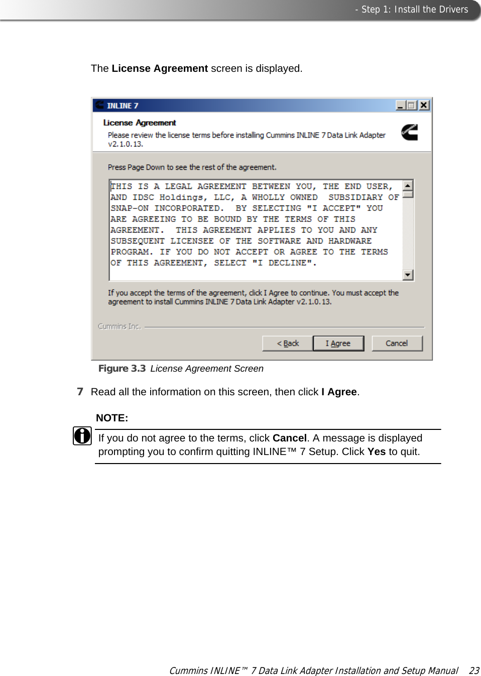  - Step 1: Install the DriversCummins INLINE™ 7 Data Link Adapter Installation and Setup Manual  23The License Agreement screen is displayed.Figure 3.3 License Agreement Screen7Read all the information on this screen, then click I Agree.NOTE:iIf you do not agree to the terms, click Cancel. A message is displayed prompting you to confirm quitting INLINE™ 7 Setup. Click Yes to quit.