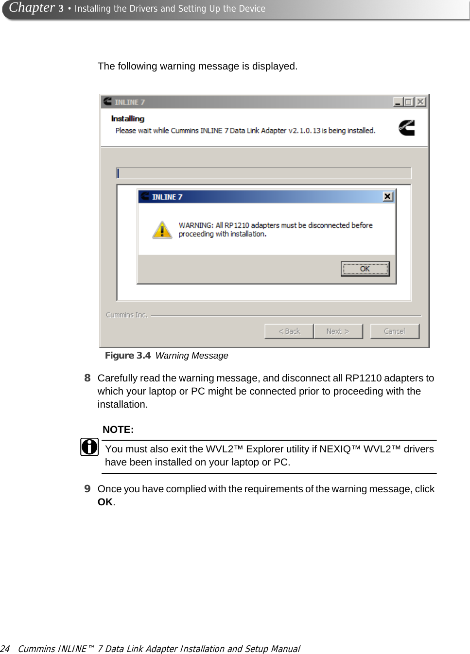 24 Cummins INLINE™ 7 Data Link Adapter Installation and Setup Manual Chapter 3 • Installing the Drivers and Setting Up the DeviceThe following warning message is displayed.Figure 3.4 Warning Message8Carefully read the warning message, and disconnect all RP1210 adapters to which your laptop or PC might be connected prior to proceeding with the installation.NOTE:iYou must also exit the WVL2™ Explorer utility if NEXIQ™ WVL2™ drivers have been installed on your laptop or PC.9Once you have complied with the requirements of the warning message, click OK.