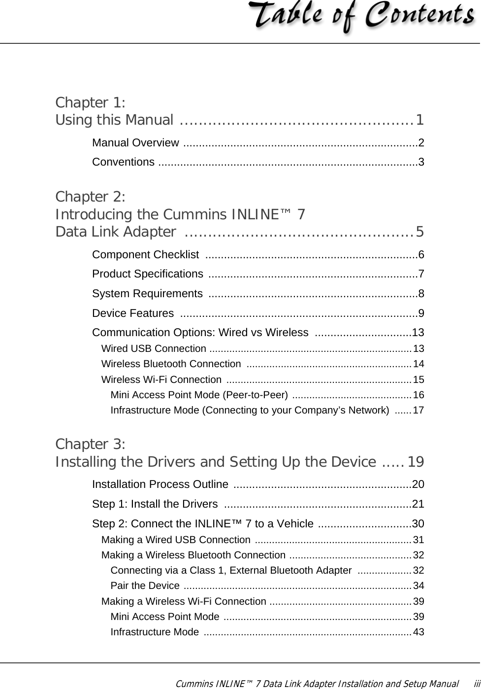 Cummins INLINE™ 7 Data Link Adapter Installation and Setup Manual  iiiChapter 1:Using this Manual ..................................................1Manual Overview ...........................................................................2Conventions ...................................................................................3Chapter 2:Introducing the Cummins INLINE™ 7 Data Link Adapter  .................................................5Component Checklist  ....................................................................6Product Specifications ...................................................................7System Requirements  ...................................................................8Device Features  ............................................................................9Communication Options: Wired vs Wireless  ...............................13Wired USB Connection .......................................................................13Wireless Bluetooth Connection  ..........................................................14Wireless Wi-Fi Connection  .................................................................15Mini Access Point Mode (Peer-to-Peer) ..........................................16Infrastructure Mode (Connecting to your Company’s Network)  ......17 Chapter 3:Installing the Drivers and Setting Up the Device .....19Installation Process Outline .........................................................20Step 1: Install the Drivers  ............................................................21Step 2: Connect the INLINE™ 7 to a Vehicle ..............................30Making a Wired USB Connection .......................................................31Making a Wireless Bluetooth Connection ...........................................32Connecting via a Class 1, External Bluetooth Adapter  ...................32Pair the Device ................................................................................34Making a Wireless Wi-Fi Connection ..................................................39Mini Access Point Mode ..................................................................39Infrastructure Mode  .........................................................................43