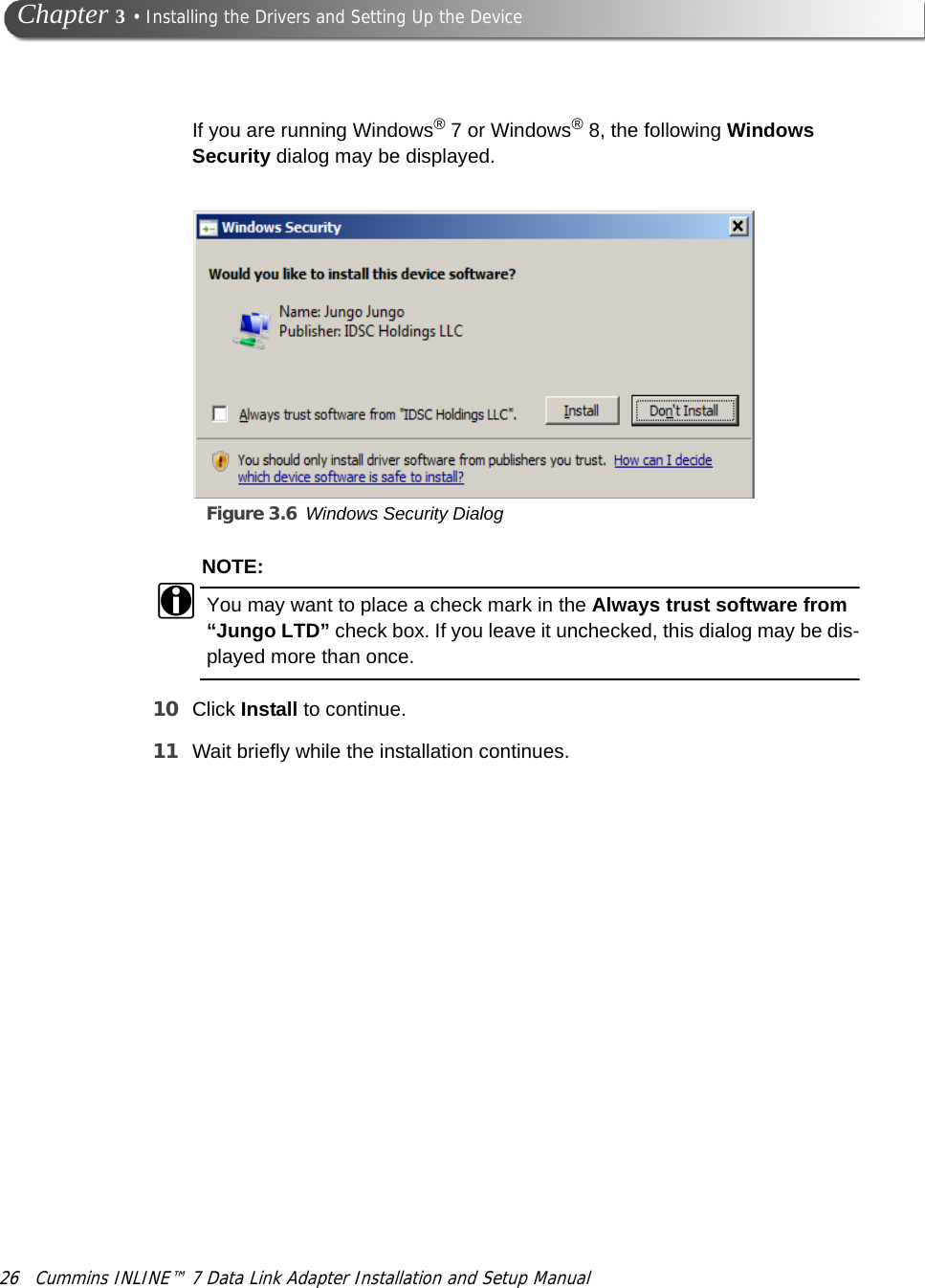 26 Cummins INLINE™ 7 Data Link Adapter Installation and Setup Manual Chapter 3 • Installing the Drivers and Setting Up the DeviceIf you are running Windows® 7 or Windows® 8, the following Windows Security dialog may be displayed.Figure 3.6 Windows Security DialogNOTE:iYou may want to place a check mark in the Always trust software from “Jungo LTD” check box. If you leave it unchecked, this dialog may be dis-played more than once.10 Click Install to continue.11 Wait briefly while the installation continues.