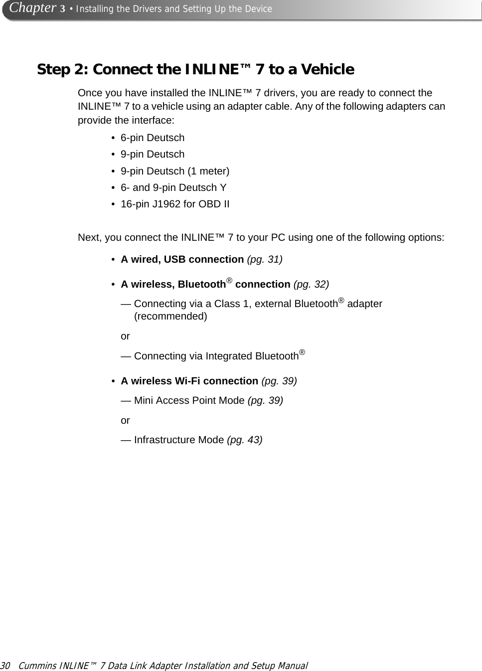 30 Cummins INLINE™ 7 Data Link Adapter Installation and Setup Manual Chapter 3 • Installing the Drivers and Setting Up the DeviceStep 2: Connect the INLINE™ 7 to a VehicleOnce you have installed the INLINE™ 7 drivers, you are ready to connect the INLINE™ 7 to a vehicle using an adapter cable. Any of the following adapters can provide the interface:•6-pin Deutsch•9-pin Deutsch• 9-pin Deutsch (1 meter)• 6- and 9-pin Deutsch Y• 16-pin J1962 for OBD IINext, you connect the INLINE™ 7 to your PC using one of the following options:•A wired, USB connection (pg. 31)•A wireless, Bluetooth® connection (pg. 32)— Connecting via a Class 1, external Bluetooth® adapter (recommended)or— Connecting via Integrated Bluetooth®•A wireless Wi-Fi connection (pg. 39)—Mini Access Point Mode (pg. 39)or— Infrastructure Mode (pg. 43)