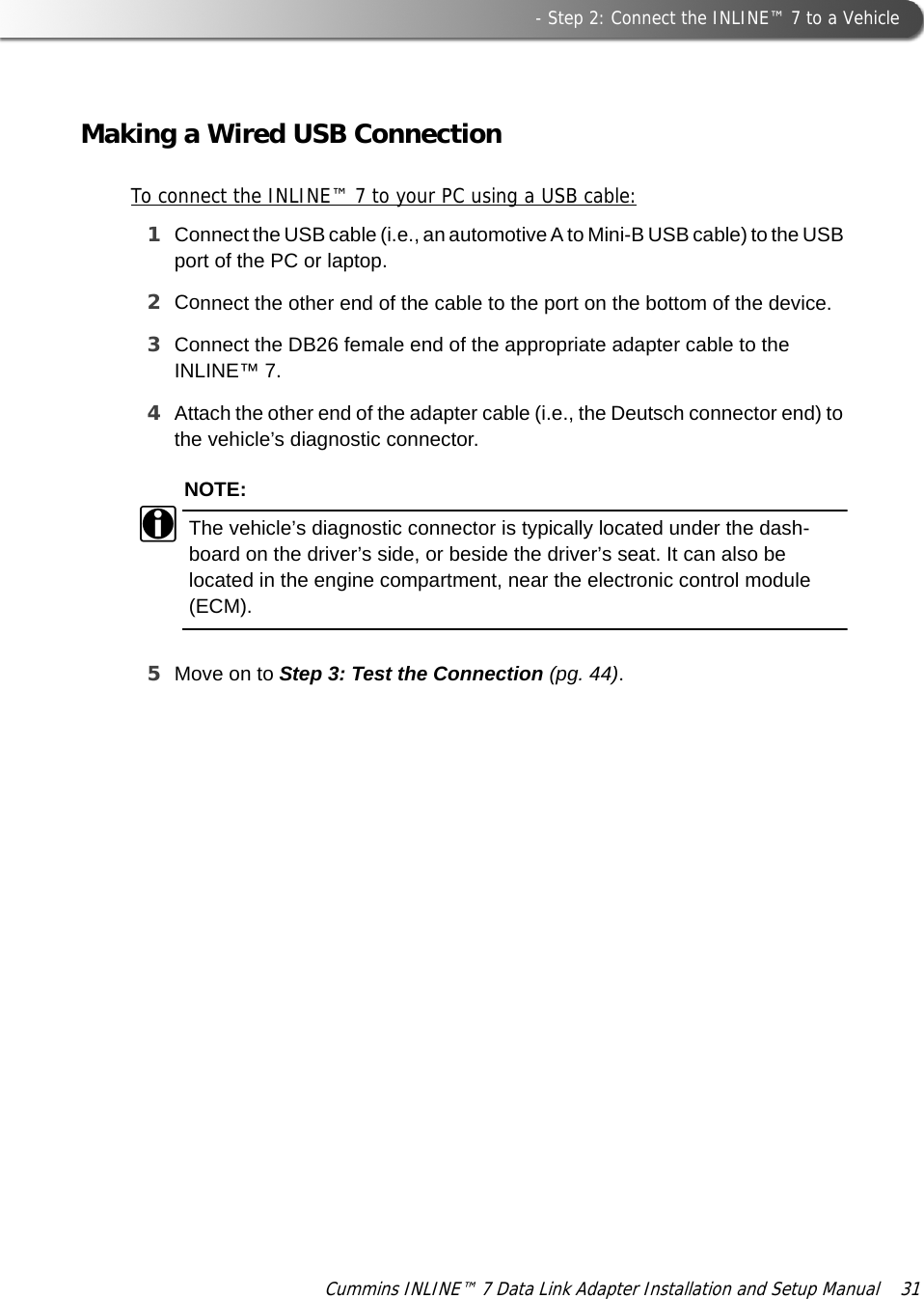  - Step 2: Connect the INLINE™ 7 to a VehicleCummins INLINE™ 7 Data Link Adapter Installation and Setup Manual  31Making a Wired USB ConnectionTo connect the INLINE™ 7 to your PC using a USB cable:1Connect the USB cable (i.e., an automotive A to Mini-B USB cable) to the USB port of the PC or laptop.2Connect the other end of the cable to the port on the bottom of the device.3Connect the DB26 female end of the appropriate adapter cable to the INLINE™ 7. 4Attach the other end of the adapter cable (i.e., the Deutsch connector end) to the vehicle’s diagnostic connector.NOTE:iThe vehicle’s diagnostic connector is typically located under the dash-board on the driver’s side, or beside the driver’s seat. It can also be located in the engine compartment, near the electronic control module (ECM).5Move on to Step 3: Test the Connection (pg. 44).