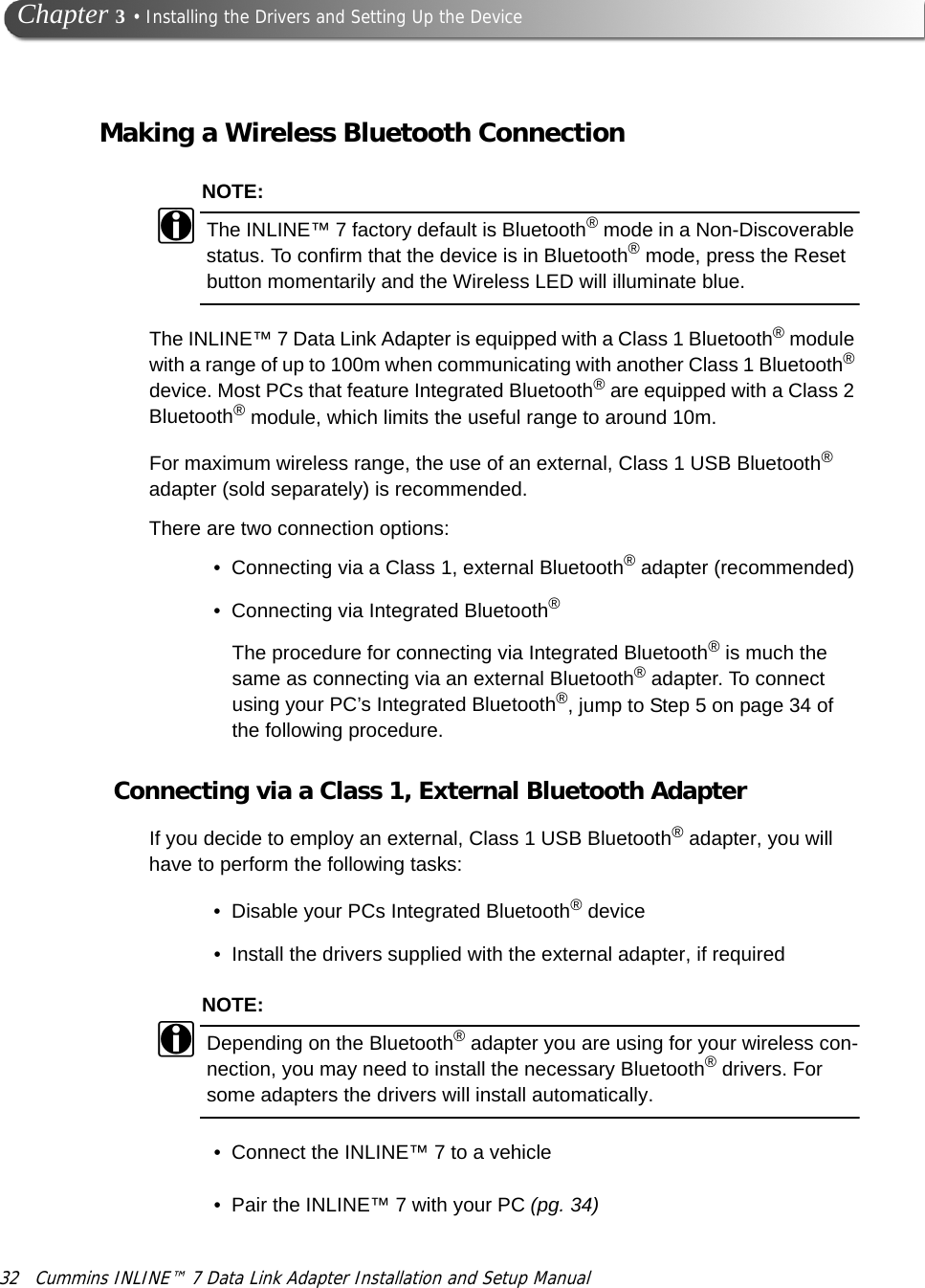 32 Cummins INLINE™ 7 Data Link Adapter Installation and Setup Manual Chapter 3 • Installing the Drivers and Setting Up the DeviceMaking a Wireless Bluetooth ConnectionNOTE:iThe INLINE™ 7 factory default is Bluetooth® mode in a Non-Discoverable status. To confirm that the device is in Bluetooth® mode, press the Reset button momentarily and the Wireless LED will illuminate blue.The INLINE™ 7 Data Link Adapter is equipped with a Class 1 Bluetooth® module with a range of up to 100m when communicating with another Class 1 Bluetooth® device. Most PCs that feature Integrated Bluetooth® are equipped with a Class 2 Bluetooth® module, which limits the useful range to around 10m.For maximum wireless range, the use of an external, Class 1 USB Bluetooth® adapter (sold separately) is recommended.There are two connection options:• Connecting via a Class 1, external Bluetooth® adapter (recommended)• Connecting via Integrated Bluetooth®The procedure for connecting via Integrated Bluetooth® is much the same as connecting via an external Bluetooth® adapter. To connect using your PC’s Integrated Bluetooth®, jump to Step 5 on page 34 of the following procedure.Connecting via a Class 1, External Bluetooth AdapterIf you decide to employ an external, Class 1 USB Bluetooth® adapter, you will have to perform the following tasks:• Disable your PCs Integrated Bluetooth® device • Install the drivers supplied with the external adapter, if required NOTE:iDepending on the Bluetooth® adapter you are using for your wireless con-nection, you may need to install the necessary Bluetooth® drivers. For some adapters the drivers will install automatically.• Connect the INLINE™ 7 to a vehicle• Pair the INLINE™ 7 with your PC (pg. 34)