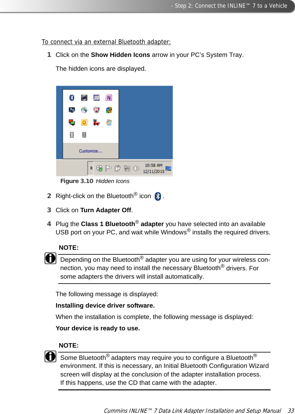  - Step 2: Connect the INLINE™ 7 to a VehicleCummins INLINE™ 7 Data Link Adapter Installation and Setup Manual  33To connect via an external Bluetooth adapter:1Click on the Show Hidden Icons arrow in your PC’s System Tray.Figure 3.10 Hidden IconsThe hidden icons are displayed.2Right-click on the Bluetooth® icon  .3Click on Turn Adapter Off.4Plug the Class 1 Bluetooth® adapter you have selected into an available USB port on your PC, and wait while Windows® installs the required drivers.NOTE:iDepending on the Bluetooth® adapter you are using for your wireless con-nection, you may need to install the necessary Bluetooth® drivers. For some adapters the drivers will install automatically.The following message is displayed:Installing device driver software.When the installation is complete, the following message is displayed:Your device is ready to use.NOTE:iSome Bluetooth® adapters may require you to configure a Bluetooth® environment. If this is necessary, an Initial Bluetooth Configuration Wizard screen will display at the conclusion of the adapter installation process. If this happens, use the CD that came with the adapter.