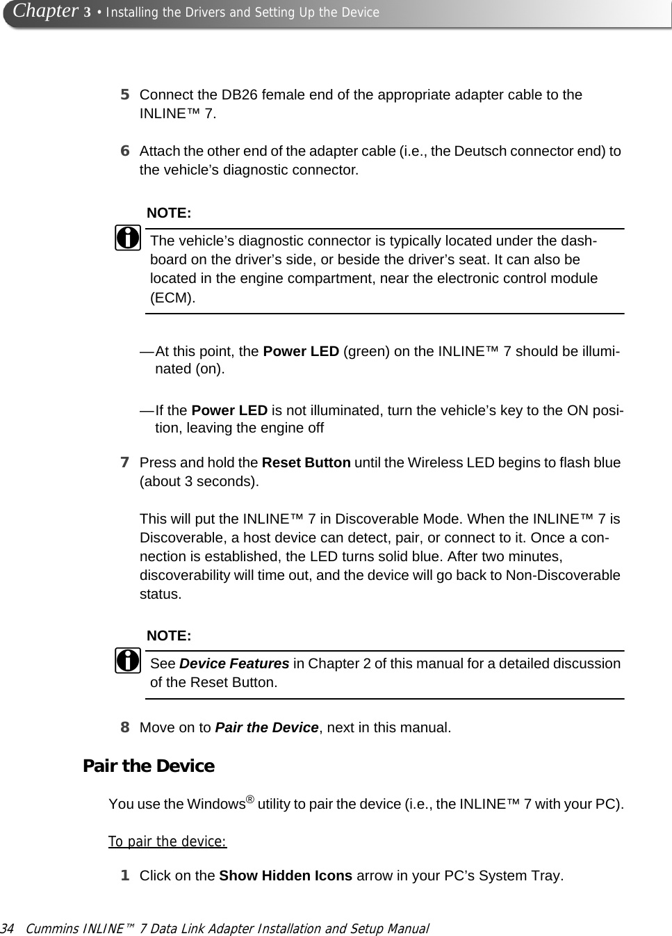 34 Cummins INLINE™ 7 Data Link Adapter Installation and Setup Manual Chapter 3 • Installing the Drivers and Setting Up the Device5Connect the DB26 female end of the appropriate adapter cable to the INLINE™ 7. 6Attach the other end of the adapter cable (i.e., the Deutsch connector end) to the vehicle’s diagnostic connector.NOTE:iThe vehicle’s diagnostic connector is typically located under the dash-board on the driver’s side, or beside the driver’s seat. It can also be located in the engine compartment, near the electronic control module (ECM).—At this point, the Power LED (green) on the INLINE™ 7 should be illumi-nated (on). —If the Power LED is not illuminated, turn the vehicle’s key to the ON posi-tion, leaving the engine off7Press and hold the Reset Button until the Wireless LED begins to flash blue (about 3 seconds).This will put the INLINE™ 7 in Discoverable Mode. When the INLINE™ 7 is Discoverable, a host device can detect, pair, or connect to it. Once a con-nection is established, the LED turns solid blue. After two minutes, discoverability will time out, and the device will go back to Non-Discoverable status.NOTE:iSee Device Features in Chapter 2 of this manual for a detailed discussion of the Reset Button.8Move on to Pair the Device, next in this manual.Pair the DeviceYou use the Windows® utility to pair the device (i.e., the INLINE™ 7 with your PC).To pair the device:1Click on the Show Hidden Icons arrow in your PC’s System Tray.