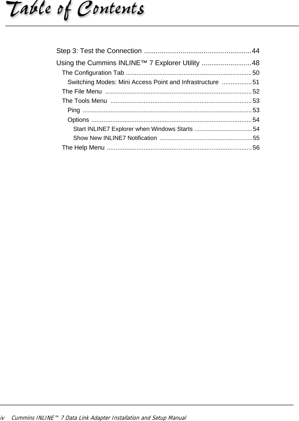 iv Cummins INLINE™ 7 Data Link Adapter Installation and Setup Manual Step 3: Test the Connection ........................................................44Using the Cummins INLINE™ 7 Explorer Utility ..........................48The Configuration Tab ........................................................................50Switching Modes: Mini Access Point and Infrastructure  .................51The File Menu  ....................................................................................52The Tools Menu  .................................................................................53Ping .................................................................................................53Options ............................................................................................54Start INLINE7 Explorer when Windows Starts ...................................54Show New INLINE7 Notification  ........................................................55The Help Menu ...................................................................................56