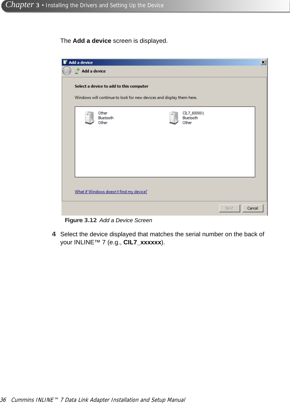 Figure 3.12 Add a Device Screen36 Cummins INLINE™ 7 Data Link Adapter Installation and Setup Manual Chapter 3 • Installing the Drivers and Setting Up the DeviceThe Add a device screen is displayed.4Select the device displayed that matches the serial number on the back of your INLINE™ 7 (e.g., CIL7_xxxxxx).