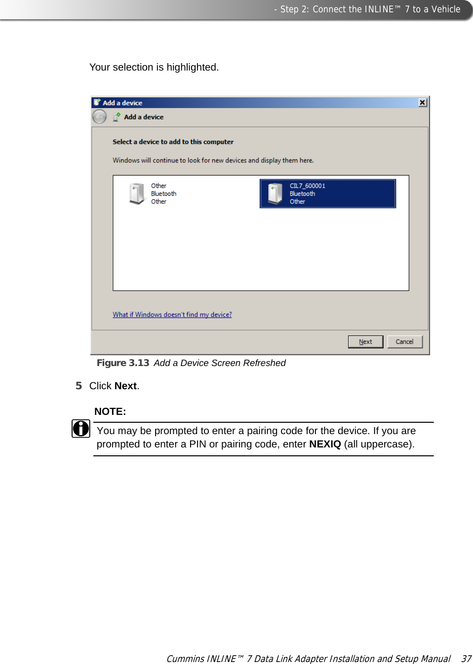  - Step 2: Connect the INLINE™ 7 to a VehicleCummins INLINE™ 7 Data Link Adapter Installation and Setup Manual  37Your selection is highlighted.Figure 3.13 Add a Device Screen Refreshed5Click Next.NOTE:iYou may be prompted to enter a pairing code for the device. If you are prompted to enter a PIN or pairing code, enter NEXIQ (all uppercase).