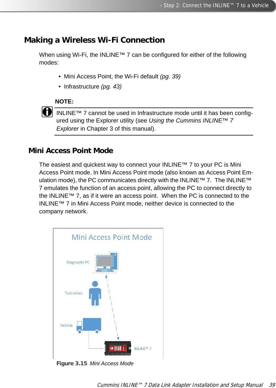  - Step 2: Connect the INLINE™ 7 to a VehicleCummins INLINE™ 7 Data Link Adapter Installation and Setup Manual  39Making a Wireless Wi-Fi ConnectionWhen using Wi-Fi, the INLINE™ 7 can be configured for either of the following modes:• Mini Access Point, the Wi-Fi default (pg. 39)• Infrastructure (pg. 43)NOTE:iINLINE™ 7 cannot be used in Infrastructure mode until it has been config-ured using the Explorer utility (see Using the Cummins INLINE™ 7 Explorer in Chapter 3 of this manual).Mini Access Point ModeThe easiest and quickest way to connect your INLINE™ 7 to your PC is Mini Access Point mode. In Mini Access Point mode (also known as Access Point Em-ulation mode), the PC communicates directly with the INLINE™ 7.  The INLINE™ 7 emulates the function of an access point, allowing the PC to connect directly to the INLINE™ 7, as if it were an access point.  When the PC is connected to the INLINE™ 7 in Mini Access Point mode, neither device is connected to the company network. Figure 3.15 Mini Access Mode  