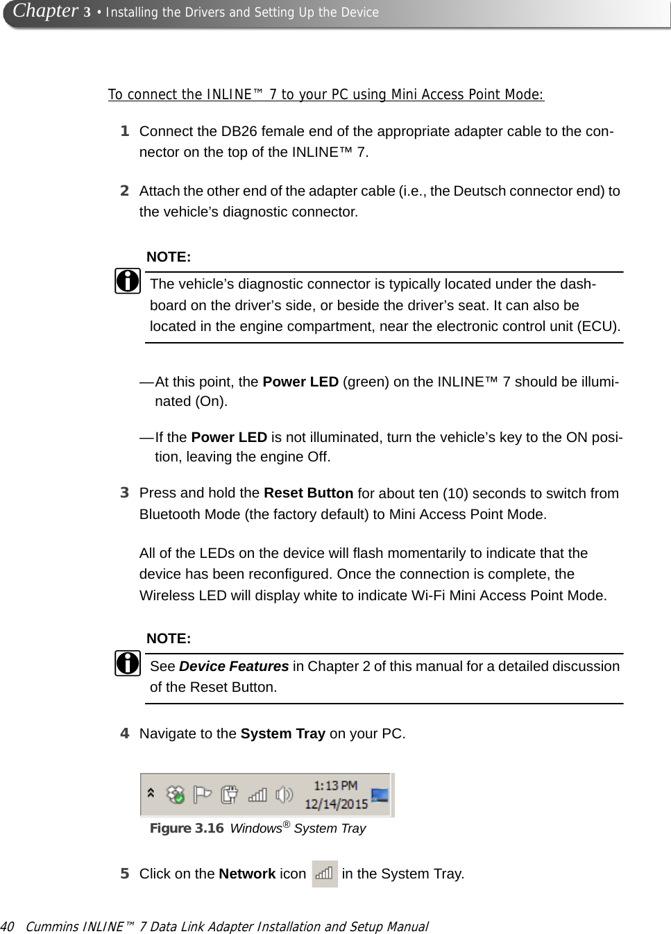 40 Cummins INLINE™ 7 Data Link Adapter Installation and Setup Manual Chapter 3 • Installing the Drivers and Setting Up the DeviceTo connect the INLINE™ 7 to your PC using Mini Access Point Mode:1Connect the DB26 female end of the appropriate adapter cable to the con-nector on the top of the INLINE™ 7.2Attach the other end of the adapter cable (i.e., the Deutsch connector end) to the vehicle’s diagnostic connector.NOTE:iThe vehicle’s diagnostic connector is typically located under the dash-board on the driver’s side, or beside the driver’s seat. It can also be located in the engine compartment, near the electronic control unit (ECU).—At this point, the Power LED (green) on the INLINE™ 7 should be illumi-nated (On). —If the Power LED is not illuminated, turn the vehicle’s key to the ON posi-tion, leaving the engine Off.3Press and hold the Reset Button for about ten (10) seconds to switch from Bluetooth Mode (the factory default) to Mini Access Point Mode.All of the LEDs on the device will flash momentarily to indicate that the device has been reconfigured. Once the connection is complete, the Wireless LED will display white to indicate Wi-Fi Mini Access Point Mode.NOTE:iSee Device Features in Chapter 2 of this manual for a detailed discussion of the Reset Button.4Navigate to the System Tray on your PC.Figure 3.16 Windows® System Tray5Click on the Network icon   in the System Tray.