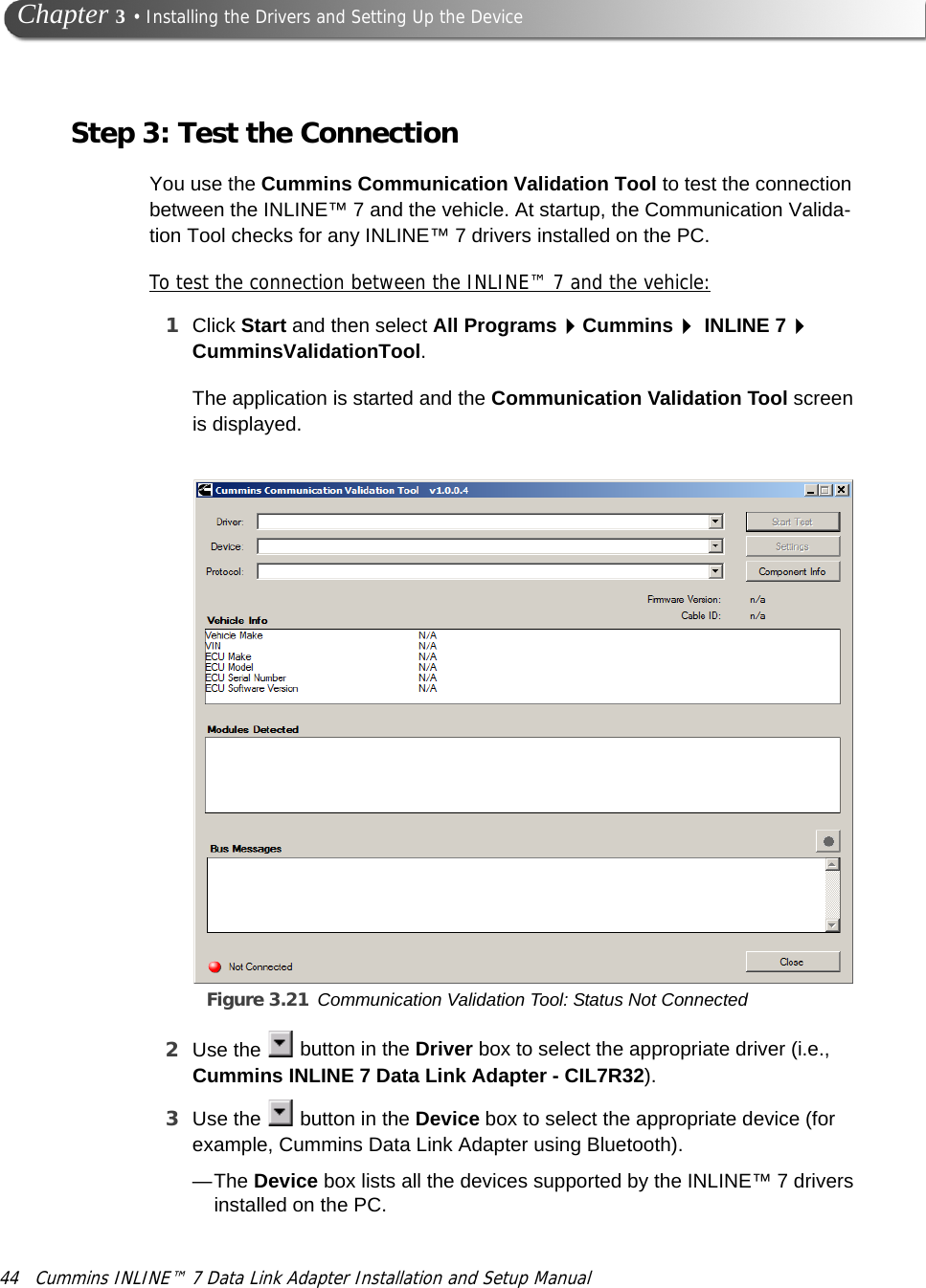 44 Cummins INLINE™ 7 Data Link Adapter Installation and Setup Manual Chapter 3 • Installing the Drivers and Setting Up the DeviceStep 3: Test the ConnectionYou use the Cummins Communication Validation Tool to test the connection between the INLINE™ 7 and the vehicle. At startup, the Communication Valida-tion Tool checks for any INLINE™ 7 drivers installed on the PC. To test the connection between the INLINE™ 7 and the vehicle:1Click Start and then select All ProgramsCummins INLINE 7 CumminsValidationTool.The application is started and the Communication Validation Tool screen is displayed.Figure 3.21 Communication Validation Tool: Status Not Connected 2Use the   button in the Driver box to select the appropriate driver (i.e., Cummins INLINE 7 Data Link Adapter - CIL7R32).3Use the   button in the Device box to select the appropriate device (for example, Cummins Data Link Adapter using Bluetooth).—The Device box lists all the devices supported by the INLINE™ 7 drivers installed on the PC.