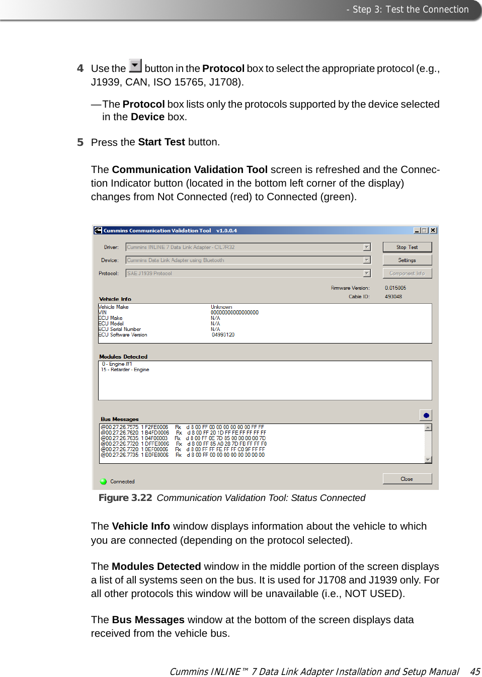  - Step 3: Test the ConnectionCummins INLINE™ 7 Data Link Adapter Installation and Setup Manual  454Use the   button in the Protocol box to select the appropriate protocol (e.g., J1939, CAN, ISO 15765, J1708).—The Protocol box lists only the protocols supported by the device selected in the Device box.5Press the Start Test button.The Communication Validation Tool screen is refreshed and the Connec-tion Indicator button (located in the bottom left corner of the display) changes from Not Connected (red) to Connected (green).Figure 3.22 Communication Validation Tool: Status ConnectedThe Vehicle Info window displays information about the vehicle to which you are connected (depending on the protocol selected).The Modules Detected window in the middle portion of the screen displays a list of all systems seen on the bus. It is used for J1708 and J1939 only. For all other protocols this window will be unavailable (i.e., NOT USED). The Bus Messages window at the bottom of the screen displays data received from the vehicle bus.