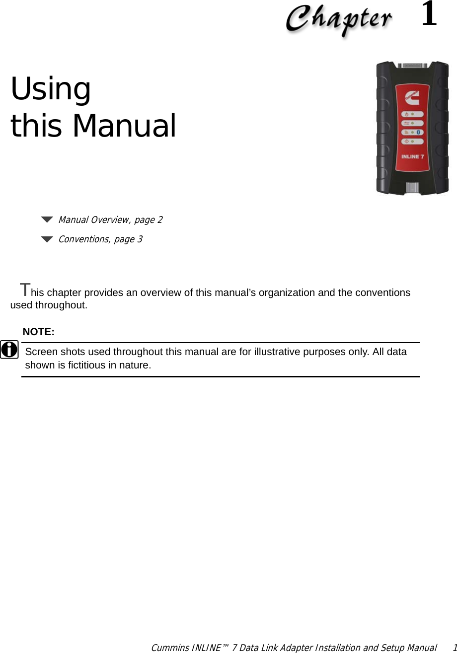 Cummins INLINE™ 7 Data Link Adapter Installation and Setup Manual  11Using this ManualManual Overview, page 2Conventions, page 3This chapter provides an overview of this manual’s organization and the conventions used throughout.NOTE:iScreen shots used throughout this manual are for illustrative purposes only. All data shown is fictitious in nature.