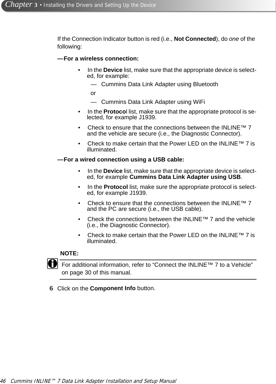 46 Cummins INLINE™ 7 Data Link Adapter Installation and Setup Manual Chapter 3 • Installing the Drivers and Setting Up the DeviceIf the Connection Indicator button is red (i.e., Not Connected), do one of the following:—For a wireless connection:• In the Device list, make sure that the appropriate device is select-ed, for example:— Cummins Data Link Adapter using Bluetoothor— Cummins Data Link Adapter using WiFi• In the Protocol list, make sure that the appropriate protocol is se-lected, for example J1939.• Check to ensure that the connections between the INLINE™ 7 and the vehicle are secure (i.e., the Diagnostic Connector). • Check to make certain that the Power LED on the INLINE™ 7 is illuminated.—For a wired connection using a USB cable: • In the Device list, make sure that the appropriate device is select-ed, for example Cummins Data Link Adapter using USB.•In the Protocol list, make sure the appropriate protocol is select-ed, for example J1939.• Check to ensure that the connections between the INLINE™ 7 and the PC are secure (i.e., the USB cable). • Check the connections between the INLINE™ 7 and the vehicle (i.e., the Diagnostic Connector).• Check to make certain that the Power LED on the INLINE™ 7 is illuminated.NOTE:iFor additional information, refer to “Connect the INLINE™ 7 to a Vehicle” on page 30 of this manual.6Click on the Component Info button. 