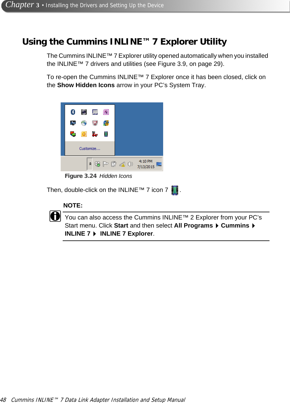 48 Cummins INLINE™ 7 Data Link Adapter Installation and Setup Manual Chapter 3 • Installing the Drivers and Setting Up the DeviceUsing the Cummins INLINE™ 7 Explorer UtilityThe Cummins INLINE™ 7 Explorer utility opened automatically when you installed the INLINE™ 7 drivers and utilities (see Figure 3.9, on page 29). To re-open the Cummins INLINE™ 7 Explorer once it has been closed, click on the Show Hidden Icons arrow in your PC’s System Tray.Figure 3.24 Hidden IconsThen, double-click on the INLINE™ 7 icon 7  .NOTE:iYou can also access the Cummins INLINE™ 2 Explorer from your PC’s Start menu. Click Start and then select All ProgramsCummins INLINE 7 INLINE 7 Explorer.