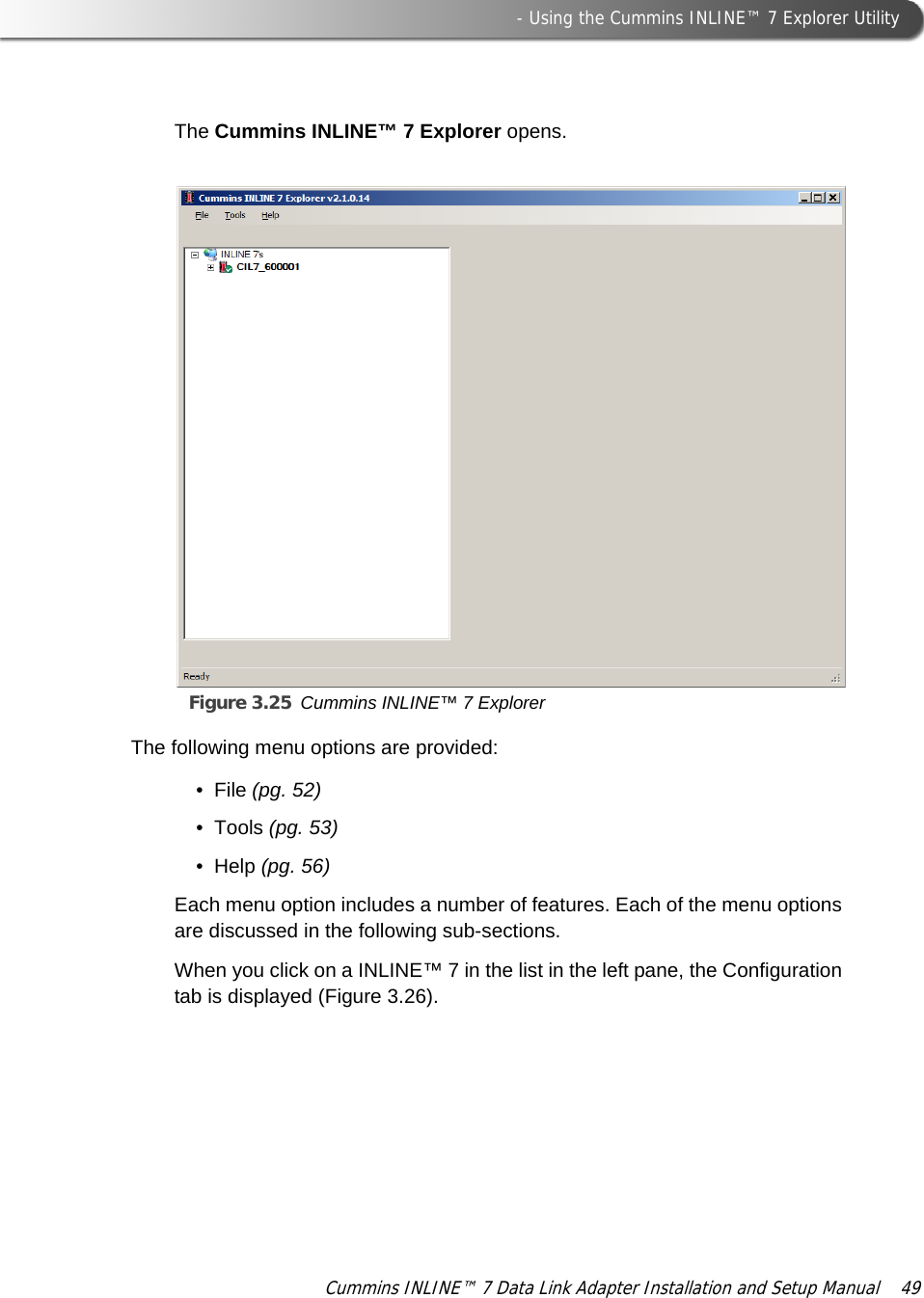  - Using the Cummins INLINE™ 7 Explorer UtilityCummins INLINE™ 7 Data Link Adapter Installation and Setup Manual  49The Cummins INLINE™ 7 Explorer opens.Figure 3.25 Cummins INLINE™ 7 ExplorerThe following menu options are provided:• File (pg. 52)•Tools (pg. 53)•Help (pg. 56)Each menu option includes a number of features. Each of the menu options are discussed in the following sub-sections. When you click on a INLINE™ 7 in the list in the left pane, the Configuration tab is displayed (Figure 3.26). 