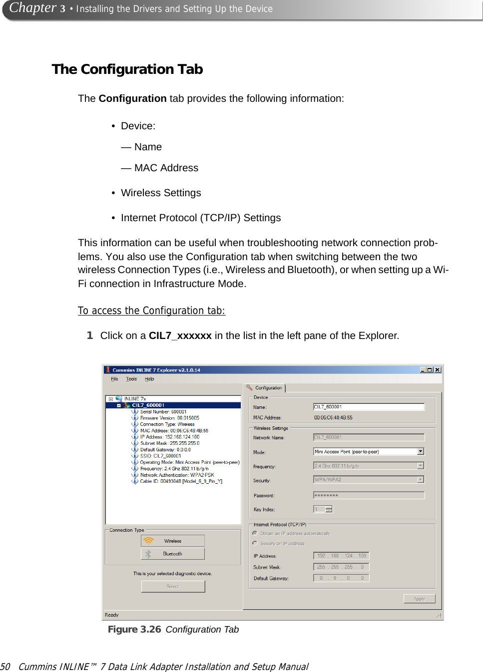 50 Cummins INLINE™ 7 Data Link Adapter Installation and Setup Manual Chapter 3 • Installing the Drivers and Setting Up the DeviceThe Configuration TabThe Configuration tab provides the following information: • Device: —Name— MAC Address• Wireless Settings• Internet Protocol (TCP/IP) Settings This information can be useful when troubleshooting network connection prob-lems. You also use the Configuration tab when switching between the two wireless Connection Types (i.e., Wireless and Bluetooth), or when setting up a Wi-Fi connection in Infrastructure Mode.To access the Configuration tab:1Click on a CIL7_xxxxxx in the list in the left pane of the Explorer.Figure 3.26 Configuration Tab