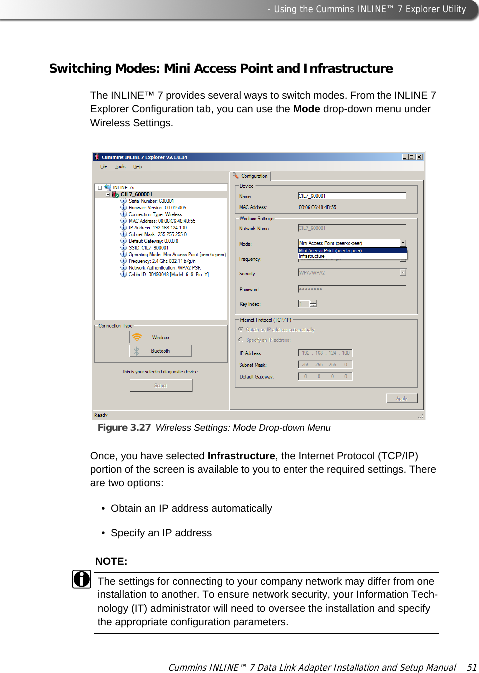  - Using the Cummins INLINE™ 7 Explorer UtilityCummins INLINE™ 7 Data Link Adapter Installation and Setup Manual  51Switching Modes: Mini Access Point and InfrastructureThe INLINE™ 7 provides several ways to switch modes. From the INLINE 7 Explorer Configuration tab, you can use the Mode drop-down menu under Wireless Settings.Figure 3.27 Wireless Settings: Mode Drop-down MenuOnce, you have selected Infrastructure, the Internet Protocol (TCP/IP) portion of the screen is available to you to enter the required settings. There are two options:• Obtain an IP address automatically• Specify an IP addressNOTE:iThe settings for connecting to your company network may differ from one installation to another. To ensure network security, your Information Tech-nology (IT) administrator will need to oversee the installation and specify the appropriate configuration parameters. 