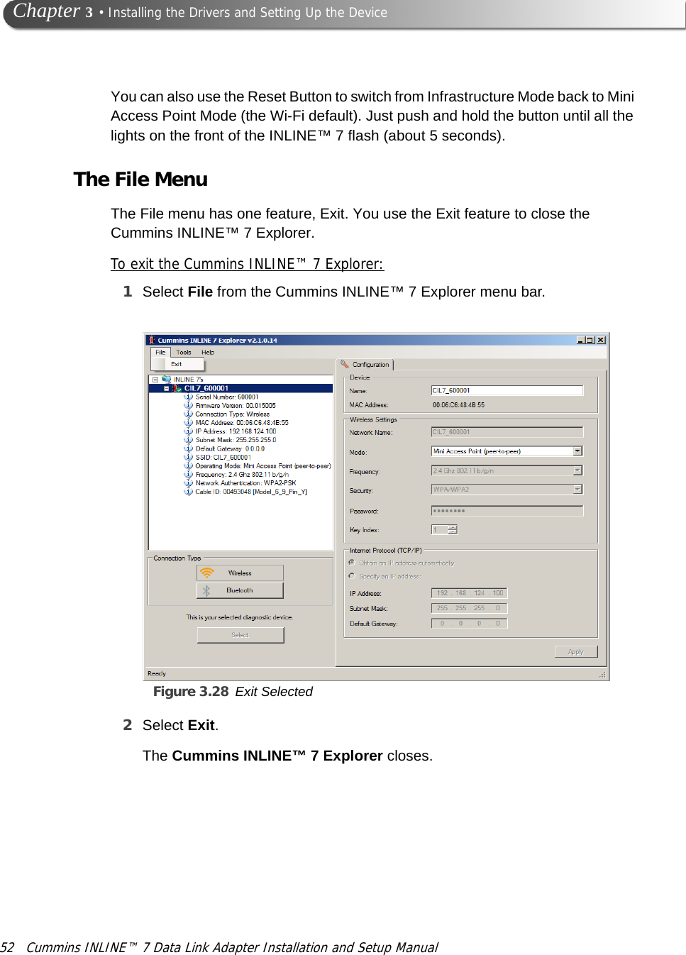 52 Cummins INLINE™ 7 Data Link Adapter Installation and Setup Manual Chapter 3 • Installing the Drivers and Setting Up the DeviceYou can also use the Reset Button to switch from Infrastructure Mode back to Mini Access Point Mode (the Wi-Fi default). Just push and hold the button until all the lights on the front of the INLINE™ 7 flash (about 5 seconds).The File MenuThe File menu has one feature, Exit. You use the Exit feature to close the Cummins INLINE™ 7 Explorer.To exit the Cummins INLINE™ 7 Explorer:1Select File from the Cummins INLINE™ 7 Explorer menu bar.Figure 3.28 Exit Selected2Select Exit.The Cummins INLINE™ 7 Explorer closes.