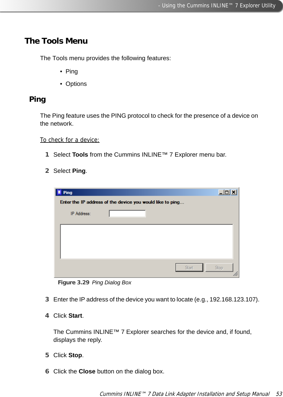  - Using the Cummins INLINE™ 7 Explorer UtilityCummins INLINE™ 7 Data Link Adapter Installation and Setup Manual  53The Tools MenuThe Tools menu provides the following features:•Ping•OptionsPingThe Ping feature uses the PING protocol to check for the presence of a device on the network.To check for a device:1Select Tools from the Cummins INLINE™ 7 Explorer menu bar.2Select Ping.Figure 3.29 Ping Dialog Box3Enter the IP address of the device you want to locate (e.g., 192.168.123.107).4Click Start.The Cummins INLINE™ 7 Explorer searches for the device and, if found, displays the reply.5Click Stop.6Click the Close button on the dialog box.